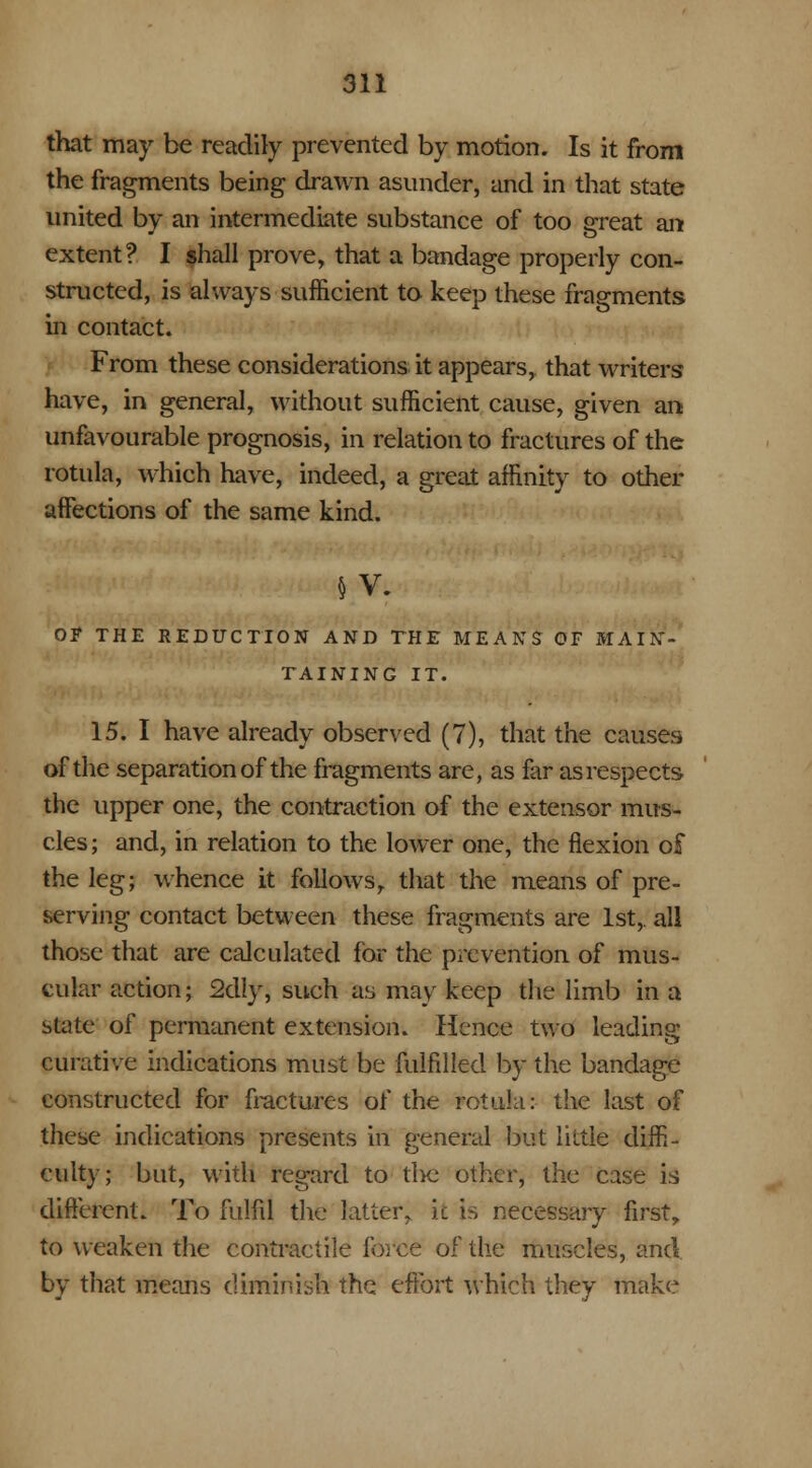 that may be readily prevented by motion. Is it from the fragments being drawn asunder, and in that state united by an intermediate substance of too great ant extent? I shall prove, that a bandage properly con- structed, is always sufficient to keep these fragments in contact. From these considerations it appears, that writers have, in general, without sufficient cause, given an unfavourable prognosis, in relation to fractures of the rotula, which have, indeed, a great affinity to other affections of the same kind. § V. Of THE REDUCTION AND THE MEANS OF MAIN- TAINING IT. 15. I have already observed (7), that the causes of the separation of the fragments are, as far as respects the upper one, the contraction of the extensor mus- cles; and, in relation to the lower one, the flexion of the leg; whence it follows, that the means of pre- serving contact between these fragments are 1st,, all those that are calculated for the prevention of mus- cular action; 2dly, such as may keep the limb in a state of permanent extension. Hence two leading curative indications must be fulfilled by the bandage constructed for fractures of the rotula: the last of these indications presents in general but liltie diffi- culty; but, with regard to the other, the case is different. To fulfil the latter, it is necessary first, to weaken the contractile force of the muscles, and by that means diminish the effort which they make