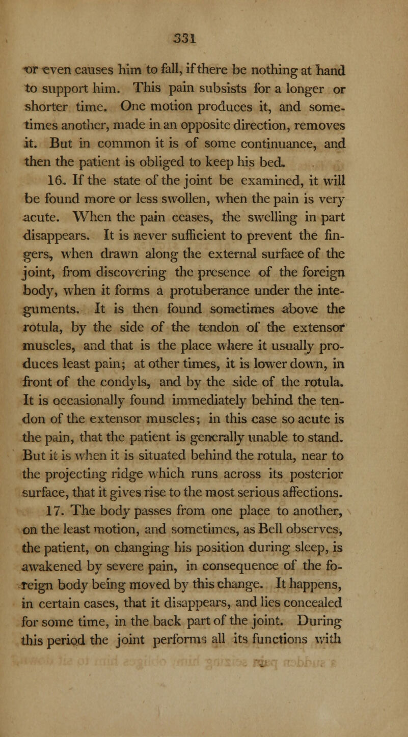 *>r even causes him to fall, if there be nothing at hand to support him. This pain subsists for a longer or shorter time. One motion produces it, and some- times another, made in an opposite direction, removes it. But in common it is of some continuance, and then the patient is obliged to keep his bed. 16. If the state of the joint be examined, it will be found more or less swollen, when the pain is very acute. When the pain ceases, the swelling in part disappears. It is never sufficient to prevent the fin- gers, when drawn along the external surface of the joint, from discovering the presence of the foreign body, when it forms a protuberance under the inte- guments. It is then found sometimes above the rotula, by the side of the tendon of the extensof muscles, and that is the place where it usually pro- duces least pain; at other times, it is lower down, in front of the condyls, and by the side of the rotula. It is occasionally found immediately behind the ten- don of the extensor muscles; in this case so acute is the pain, that the patient is generally unable to stand. But it is when it is situated behind the rotula, near to the projecting ridge which runs across its posterior surface, that it gives rise to the most serious affections. 17. The body passes from one place to another, on the least motion, and sometimes, as Bell observes, the patient, on changing his position during sleep, is awakened by severe pain, in consequence of the fo- reign body being moved by this change. It happens, in certain cases, that it disappears, and lies concealed for some time, in the back part of the joint. During this period the joint performs all its functions with