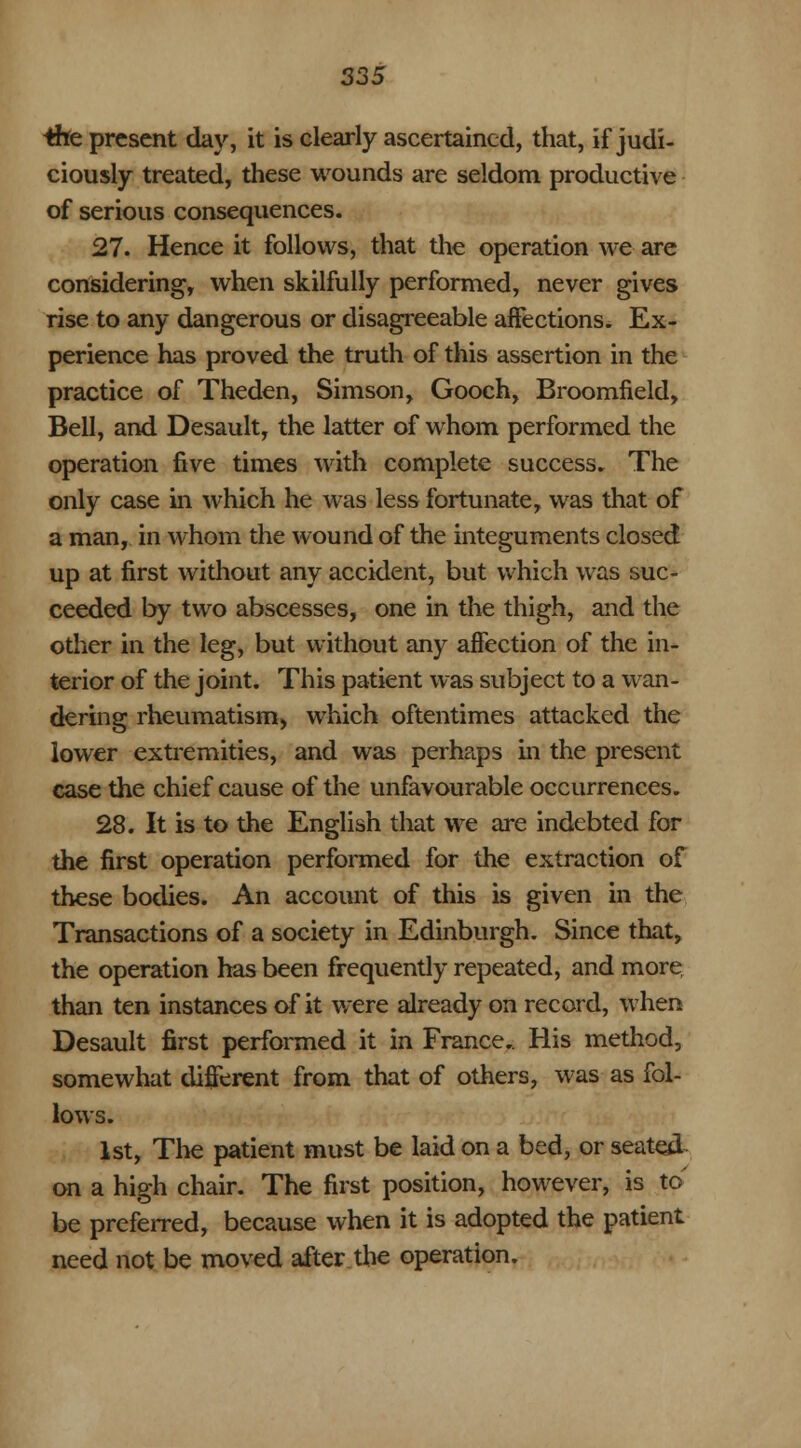 the present day, it is clearly ascertained, that, if judi- ciously treated, these wounds are seldom productive of serious consequences. 27. Hence it follows, that the operation we are considering, when skilfully performed, never gives rise to any dangerous or disagreeable affections. Ex- perience has proved the truth of this assertion in the practice of Theden, Simson, Gooch, Broomfield, Bell, and Desault, the latter of whom performed the operation five times with complete success. The only case in which he was less fortunate, was that of a man, in whom the wound of the integuments closed up at first without any accident, but which was suc- ceeded by two abscesses, one in the thigh, and the other in the legy but without any affection of the in- terior of the joint. This patient was subject to a wan- dering rheumatism, which oftentimes attacked the lower extremities, and was perhaps in the present case the chief cause of the unfavourable occurrences. 28. It is to the English that we are indebted for the first operation performed for the extraction of these bodies. An account of this is given in the Transactions of a society in Edinburgh. Since that, the operation has been frequently repeated, and more than ten instances of it were already on record, when Desault first performed it in France,. His method, somewhat different from that of others, was as fol- lows. 1st, The patient must be laid on a bed, or seated, on a high chair. The first position, however, is to' be preferred, because when it is adopted the patient need not be moved after the operation.