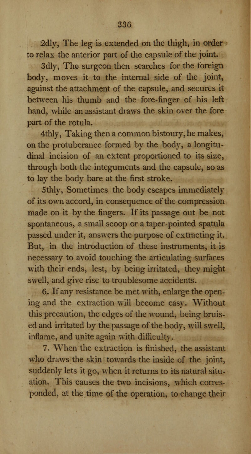 2dly, The leg is extended on the thigh, in order to relax the anterior part of the capsule of the joint. 3dly, The surgeon then searches for the foreign body, moves it to the internal side of the joint, against the attachment of the capsule, and secures it between his thumb and the fore-finger of his left hand, while an assistant draws the skin over the fore part of the rotula. 4thly, Taking then a common bistoury, he makes, on the protuberance formed by the body, a longitu- dinal incision of an extent proportioned to its size, through both the integuments and the capsule, so as to lay the body bare at the first stroke. 5thly, Sometimes the body escapes immediately of its own accord, in consequence of the compression made on it by the fingers. If its passage out be not spontaneous, a small scoop or a taper-pointed spatula passed under it, answers the purpose of extracting it. But, in the introduction of these instruments, it is necessary to avoid touching the articulating surfaces with their ends, lest, by being irritated, diey might swell, and give rise to troublesome accidents. 6. If any resistance be met with, enlarge the open- ing and the extraction will become easy. Without this precaution, the edges of the wound, being bruis- ed and irritated by the passage of the body, will swell, inflame, and unite again with difficulty. 7. When the extraction is finished, the assistant who draws the skin towards the inside of the joint, suddenly lets it go, when it returns to its natural situ- ation. This causes the two incisions, which corres- ponded, at the time of the operation, to change their