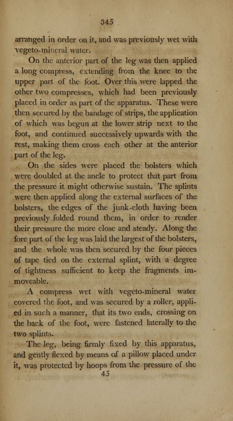 arranged in order on it, and was previously wet with vegeto-mineral water. On the anterior part of the leg was then applied a long compress, extending from the knee to the upper part of the foot. Over this were lapped the other two compresses, which had been previously- placed in order as part of the apparatus. These were then secured by the bandage of strips, the application of which was begun at the lower strip next to the foot, and continued successively upwards with the rest, making them cross each other at the anterior part of the leg. On the sides were placed the bolsters which were doubled at the ancle to protect that part from the pressure it might otherwise sustain. The splints were then applied along the external surfaces of the bolsters, the edges of the junk-cloth having been previously folded round them, in order to render their pressure the more close and steady. Along the fore part of the leg was laid the largest of the bolsters, and the whole was then secured by the four pieces of tape tied on the external splint, with a degree of tightness sufficient to keep the fragments im- moveable. A compress wet with vegeto-mineral water covered the foot, and was secured by a roller, appli- ed in such a manner, that its two ends, crossing on the back of the foot, were fastened laterally to the two splints. The leg, being firmly fixed by this apparatus, and gently flexed by means of a pillow placed under it, was protected by hoops from the pressure of the 45