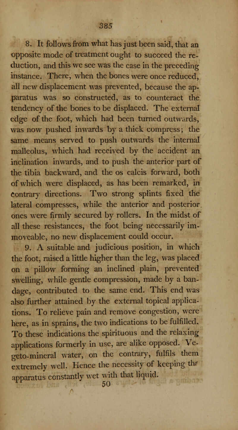 8. It follows from what has just been said, that an opposite mode of treatment ought to succeed the re- duction, and this we see was the case in the preceding instance. There, when the bones were once reduced, all new displacement was prevented, because the ap- paratus was so constructed, as to counteract the tendency of the bones to be displaced. The external edge of the foot, which had been turned outwards, was now pushed inwards by a thick compress; the same means served to push outwards the internal malleolus, which had received by the accident an inclination inwards, and to push the anterior part of the tibia backward, and the os calcis forward, both of which were displaced, as has been remarked, in Contrary directions. Two strong splints fixed the lateral compresses, while the anterior and posterior ones were firmly secured by rollers. In the midst of all these resistances, the foot being necessarily im- moveable, no new displacement could occur. 9. A suitable and judicious position, in which the foot, raised a little higher than the leg, was placed on a pillow forming an inclined plain, prevented swelling, while gentle compression, made by a ban- dage, contributed to the same end. This end was also further attained by the external topical applica- tions. To relieve pain and remove congestion, were here, as in sprains, the two indications to be fulfilled. To these indications the spirituous and the relaxing applications formerly in use, are alike opposed. Ve- geto-mineral water, on the contrary, fulfils them extremely well. Kence the necessity of keeping thf apparatus constantly wet with that liquid.