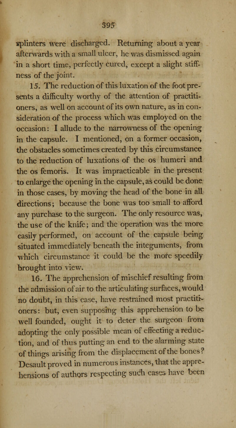 splinters were discharged. Returning about a year afterwards with a small ulcer, he was dismissed again in a short time, perfectly cured, except a slight stiff- ness of the joint. 15. The reduction of this luxation of the foot pre- sents a difficulty worthy of the attention of practiti- oners, as well on account of its own nature, as in con- sideration of the process which was employed on the occasion: I allude to the narrowness of the opening in the capsule. I mentioned, on a former occasion, the obstacles sometimes created by this circumstance to the reduction of luxations of the os humeri and the os femoris. It was impracticable in the present to enlarge the opening in the capsule, as could be done in those cases, by moving the head of the bone in all directions; because the bone was too small to afford any purchase to the surgeon. The only resource was, the use of the knife; and the operation was the more easily performed, on account of the capsule being situated immediately beneath the integuments, from which circumstance it could be the more speedily brought into view. 16. The apprehension of mischief resulting from the admission of air to the articulating surfaces, would no doubt, in this case, have restrained most practiti- oners : but, even supposing this apprehension to be well founded, ought it to deter the surgeon from adopting the only possible mean of effecting a reduc- tion, and of thus putting an end to the alarming state of things arising from the displacement of the bones? Desault proved in numerous instances, that the appre- hensions of authors respecting such cases have been