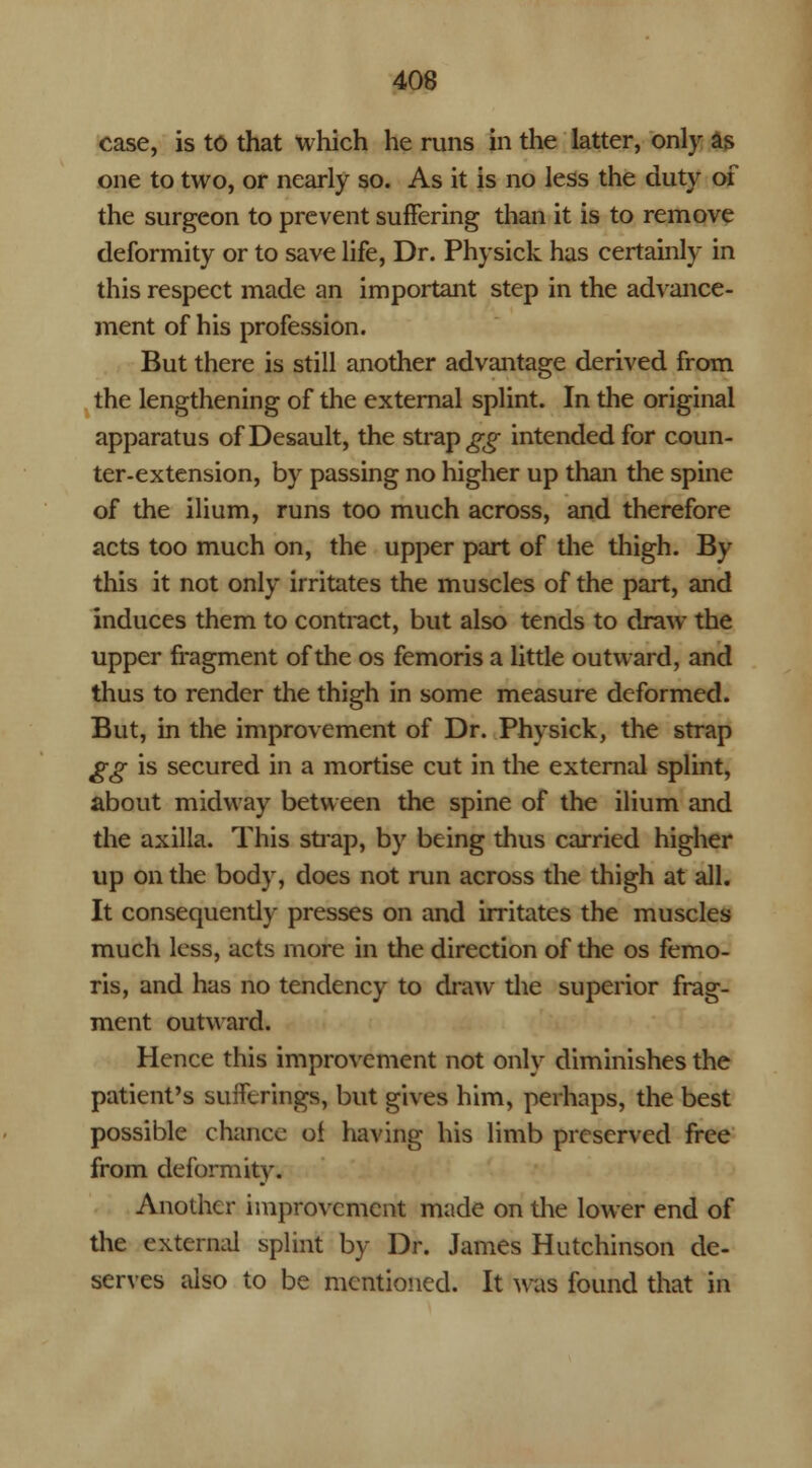 case, is to that which he runs in the latter, only as one to two, or nearly so. As it is no less the duty of the surgeon to prevent suffering than it is to remove deformity or to save life, Dr. Physick has certainly in this respect made an important step in the advance- ment of his profession. But there is still another advantage derived from the lengthening of the external splint. In the original apparatus of Desault, the straps intended for coun- ter-extension, by passing no higher up than the spine of the ilium, runs too much across, and therefore acts too much on, the upper part of the thigh. By this it not only irritates the muscles of the part, and induces them to contract, but also tends to draw the upper fragment of the os femoris a little outward, and thus to render the thigh in some measure deformed. But, in the improvement of Dr. Physick, the strap gg is secured in a mortise cut in the external splint, about midway between the spine of the ilium and the axilla. This strap, by being thus carried higher up on the body, does not run across the thigh at all. It consequently presses on and irritates the muscles much less, acts more in the direction of the os femo- ris, and has no tendency to draw the superior frag- ment outward. Hence this improvement not only diminishes the patient's sufferings, but gives him, perhaps, the best possible chance ol having his limb preserved free from deformity. Another improvement made on the lower end of the external splint by Dr. James Hutchinson de- serves also to be mentioned. It was found that in