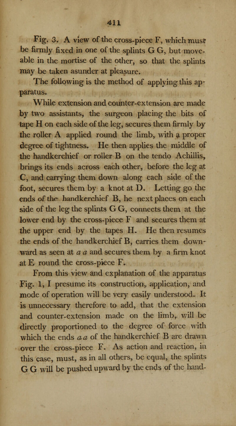 Fig. 3. A view of the cross-piece F, which must be firmly fixed in one of the splints G G, but move- able in the mortise of the other, so that the splints may be taken asunder at pleasure. The following is the method of applying this ap- paratus. While extension and counter-extension are made by two assistants, the surgeon placing the bits of tape H on each side of the leg, secures them firmly by the roller A applied round the limb, with a proper degree of tightness. He then applies the middle of the handkerchief or roller B on the tendo Achillis, brings its ends across each other, before the leg at C, and carrying them down along each side of the foot, secures them by a knot at D. Letting go the ends of the handkerchief B, he next places on each side of the leg the splints G G, connects them at the lower end by the cross-piece F and secures them at the upper end by the tapes H. He then resumes the ends of the handkerchief B, carries them down- ward as seen at a a and secures them by a firm knot at E round the cross-piece F. From this view and explanation of the apparatus Fig. 1, I presume its construction, application, and mode of operation will be very easily understood. It is unnecessary therefore to add, that the extension and counter-extension made on the limb, will be directly proportioned to the degree of force with which the ends a a of the handkerchief B are drawn over the cross-piece F. As action and reaction, in this case, must, as in all others, be equal, the splints G G will be pushed upward by the ends of the hand-