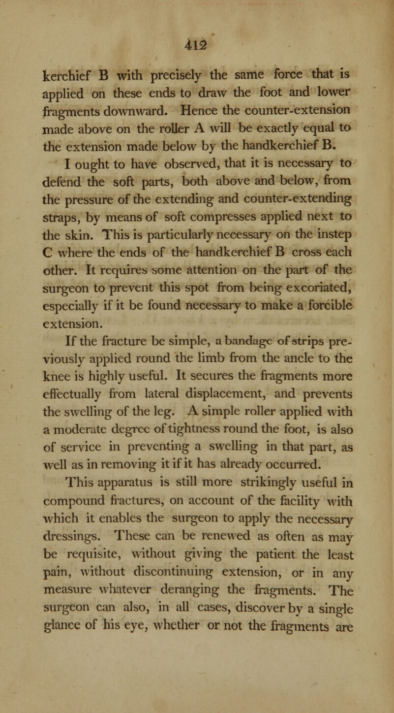 kerchief B with precisely the same force that is applied on these ends to draw the foot and lower fragments downward. Hence the counter-extension made above on the roller A will be exactly equal to the extension made below by the handkerchief B. I ought to have observed, that it is necessary to defend the soft parts, both above and below, from the pressure of the extending and counter-extending straps, by means of soft compresses applied next to the skin. This is particularly necessary on the instep C where the ends of the handkerchief B cross each other. It requires some attention on the part of the surgeon to prevent this spot from being excoriated, especially if it be found necessary to make a forcible extension. If the fracture be simple, a bandage of strips pre- viously applied round the limb from the ancle to the knee is highly useful. It secures the fragments more effectually from lateral displacement, and prevents the swelling of the leg. A simple roller applied with a moderate degree of tightness round the foot, is also of service in preventing a swelling in that part, as well as in removing it if it has already occurred. This apparatus is still more strikingly useful in compound fractures, on account of the facility with which it enables the surgeon to apply the necessary dressings. These can be renewed as often as may be requisite, without giving the patient the least pain, without discontinuing extension, or in any measure whatever deranging the fragments. The surgeon can also, in all cases, discover by a single glance of his eye, whether or not the fragments are