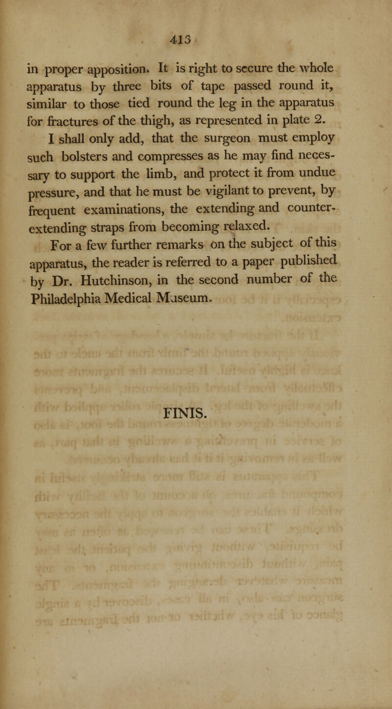 in proper apposition. It is right to secure the whole apparatus by three bits of tape passed round it, similar to those tied round the leg in the apparatus for fractures of the thigh, as represented in plate 2. I shall only add, that the surgeon must employ such bolsters and compresses as he may find neces- sary to support the limb, and protect it from undue pressure, and that he must be vigilant to prevent, by frequent examinations, the extending and counter- extending straps from becoming relaxed. For a few further remarks on the subject of this apparatus, the reader is referred to a paper published by Dr. Hutchinson, in the second number of the Philadelphia Medical Museum. FINIS.