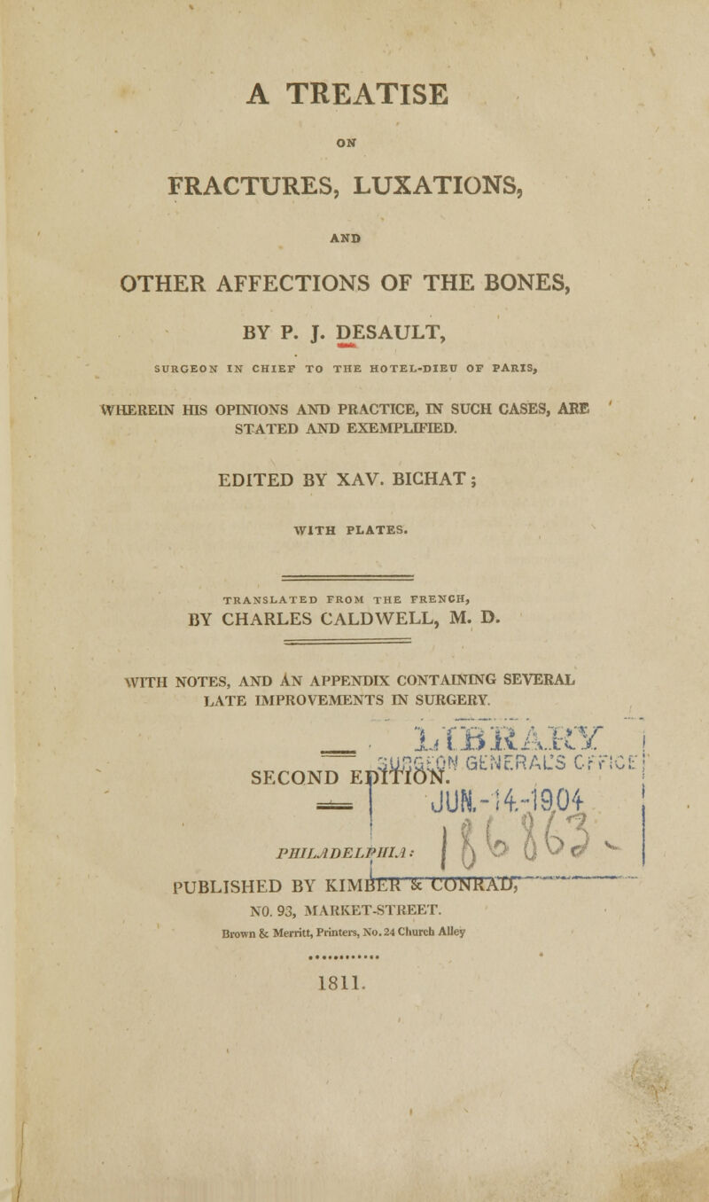 A TREATISE ON FRACTURES, LUXATIONS, AND OTHER AFFECTIONS OF THE BONES, BY P. J. DESAULT, SURGEON IN CHIEF TO THE HOTEL-DIEU OF PARIS, WHEREIN HIS OPINIONS AND PRACTICE, IN SUCH CASES, ARE STATED AND EXEMPLIFIED. EDITED BY XAV. BICHAT; WITH PLATES. TRANSLATED FROM THE FRENCH, BY CHARLES CALDWELL, M. D. WITH NOTES, AND An APPENDIX CONTAINING SEVERAL LATE IMPROVEMENTS IN SURGERY. _. LIBRARY 3U&&&N GENERAL'S Off SC£: second EprnoN. dufc-njaoi 119. IT- i^A- PHILADELPHIA} PUBLISHED BY KIMbL'R & CONKAD7~ NO. 93, MARKET-STREET. Brown & Merritt, Printers, No. 24 Church Alley 1811.