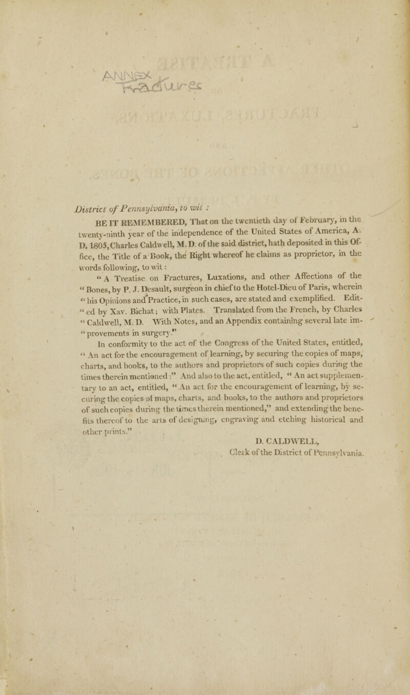 ' AJN District of Pennsylvania, to wit : BE IT REMEMBERED, That on the twentieth day of February, in the twenty-ninth year of the independence of the United States of America, A; D. 1805, Charles Caldwell, M. D. of the said district, hath deposited in this Of- fice, the Title of a Book, the Right whereof he claims as proprietor, in the words following, to wit:  A Treatise on Fractures, Luxations, and other Affections of the  Bones, by P. J. Desault, surgeon in chief to the Hotel-Dieu of Paris, wherein  his Opinions and*Practice, in such cases, are stated and exemplified. Edit-  ed by Xav. Bichat; with Plates. Translated from the French, by Charles  Caldwell, M. D. With Notes, and an Appendix containing several late im-  provements in surgery. In conformity to the act of the Congress of the United States, entitled,  An act for the encouragement of learning, by securing the copies of maps, charts, and books, to the authors and proprietors of such copies during the times therein mentioned : And also to the act, entitled,  An act supplemen- tary to an act, entitled, An act for the encouragement of learning, by se- curing the copies :A maps, charts, and books, to the authors and proprietors of such copies during the times therein mentioned, and extending the bene- fits thereof to the arts of designing, engraving and etching historical and other prints. D. CALDWELL, Clerk of the District of Pennsylvania.