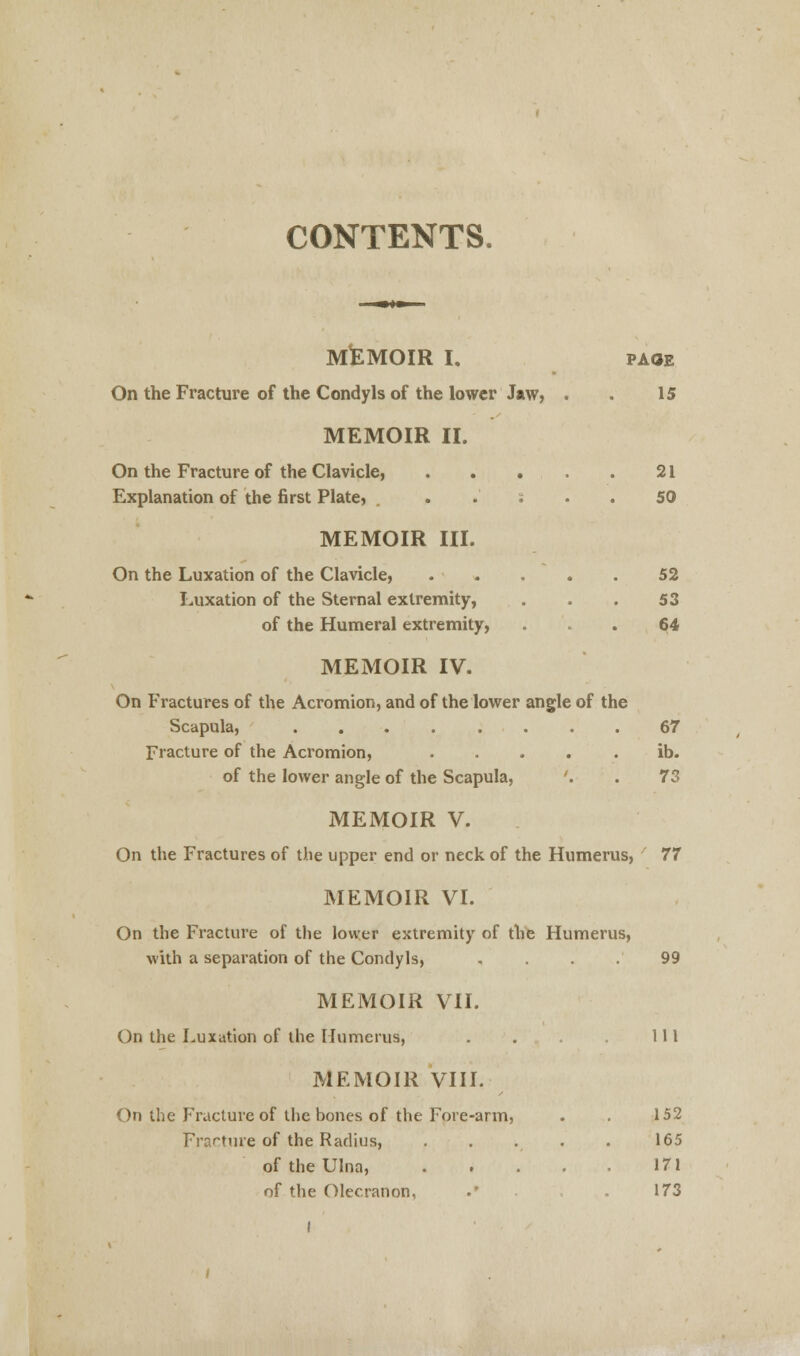 CONTENTS. MEMOIR I, page On the Fracture of the Condyls of the lower Jaw, . . 15 MEMOIR II. On the Fracture of the Clavicle, 21 Explanation of the first Plate, . ... 50 MEMOIR III. On the Luxation of the Clavicle, 52 Luxation of the Sternal extremity, . . . 53 of the Humeral extremity, ... 64 MEMOIR IV. On Fractures of the Acromion, and of the lower angle of the Scapula, ........ 67 Fracture of the Acromion, ..... ib. of the lower angle of the Scapula, '. . 73 MEMOIR V. On the Fractures of the upper end or neck of the Humerus, 77 MEMOIR VI. On the Fracture of the lower extremity of the Humerus, with a separation of the Condyls, .... 99 MEMOIR VII. On the Luxation of the Humerus, . . . Ill MEMOIR VIII. On the Fracture of the bones of the Fore-arm, . . 152 Fracture of the Radius, . . . . . 165 of the Ulna, 171 of the Olecranon, .' .173