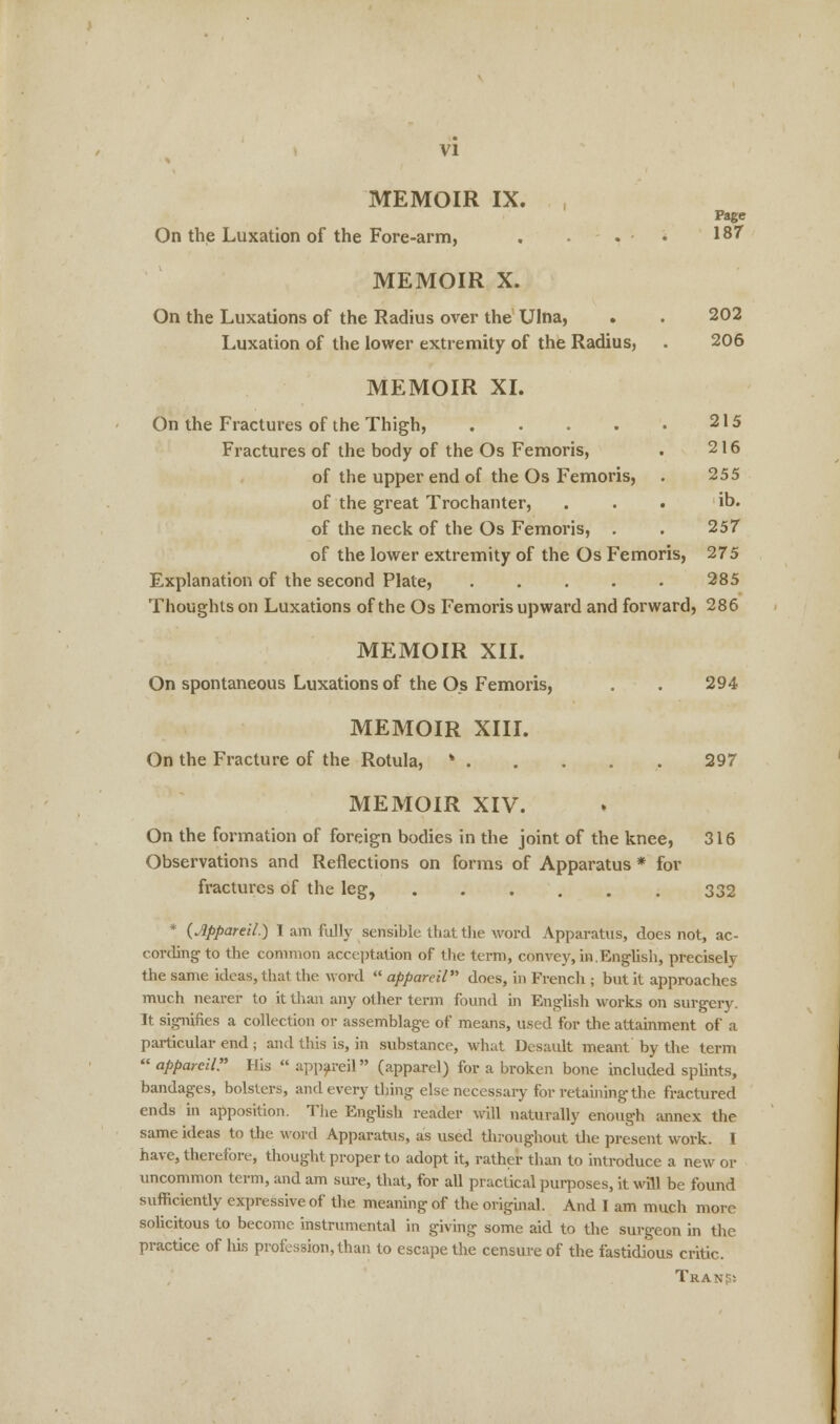 MEMOIR IX. Page On the Luxation of the Fore-arm, . . . • 187 MEMOIR X. On the Luxations of the Radius over the Ulna, . . 202 Luxation of the lower extremity of the Radius, . 206 MEMOIR XI. 215 216 255 ib. 257 On the Fractures of the Thigh, .... Fractures of the body of the Os Femoris, of the upper end of the Os Femoris, of the great Trochanter, of the neck of the Os Femoris, . of the lower extremity of the Os Femoris, 275 Explanation of the second Plate, 285 Thoughts on Luxations of the Os Femoris upward and forward, 286 MEMOIR XII. On spontaneous Luxations of the Os Femoris, . . 294 MEMOIR XIII. On the Fracture of the Rotula, * 297 MEMOIR XIV. On the formation of foreign bodies in the joint of the knee, 316 Observations and Reflections on forms of Apparatus * for fractures of the leg, 332 * {Appareil.) I am fully sensible that the word Apparatus, does not, ac- cording to the common acceptation of the term, convey, in.English, precisely the same ideas, that the word  appareil does, in French ; but it approaches much nearer to it than any other term found in English works on surgery. It signifies a collection or assemblage of means, used for the attainment of a particular end; and this is, in substance, what Desault meant by the term  appareil. His  appareil (apparel) for a broken bone included splints, bandages, bolsters, and every thing else necessary for retaining the fractured ends in apposition. The English reader will naturally enough annex the same ideas to the word Apparatus, as used throughout the present work. I have, therefore, thought proper to adopt it, rather than to introduce a new or uncommon term, and am sure, that, for all practical purposes, it will be found sufficiently expressive of the meaning of the original. And I am much more solicitous to become instrumental in giving some aid to the surgeon in the practice of his profession, than to escape the censure of the fastidious critic. Transs