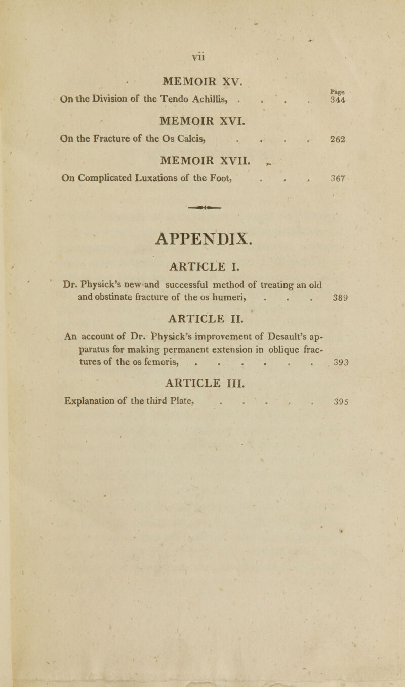 Vll MEMOIR XV. Page On the Division of the Tendo Achillis, . . . 344 MEMOIR XVI. On the Fracture of the Os Calcis, . . . . 262 MEMOIR XVII. ^ On Complicated Luxations of the Foot, . . . 367 APPENDIX. ARTICLE I. Dr. Physick's new and successful method of treating an old and obstinate fracture of the os humeri, . . . 389 ARTICLE II. An account of Dr. Physick's improvement of Desault's ap- paratus for making permanent extension in oblique frac- tures of the os femoris, 393 ARTICLE III. Explanation of the third Plate, . . . , . 395