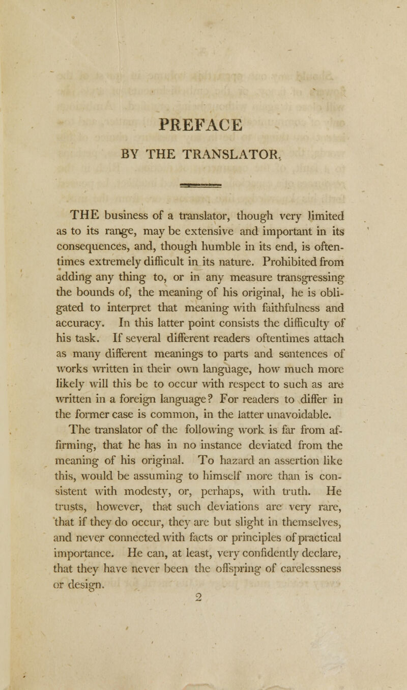 PREFACE BY THE TRANSLATOR. THE business of a translator, though very limited as to its range, may be extensive and important in its consequences, and, though humble in its end, is often- times extremely difficult in its nature. Prohibited from adding any thing to, or in any measure transgressing the bounds of, the meaning of his original, he is obli- gated to interpret that meaning with faithfulness and accuracy. In this latter point consists the difficulty of his task. If several different readers oftentimes attach as many different meanings to parts and sentences of works written in their own language, how much more likely will this be to occur with respect to such as are written in a foreign language? For readers to differ in the former case is common, in the latter unavoidable. The translator of the following work is far from af- firming, that he has in no instance deviated from the meaning of his original. To hazard an assertion like this, would be assuming to himself more than is con- sistent with modesty, or, perhaps, with truth. He trusts, however, that such deviations are very rare, that if they do occur, they are but slight in themselves, and never connected with facts or principles of practical importance. He can, at least, very confidently declare, that they have never been the offspring of carelessness or design.