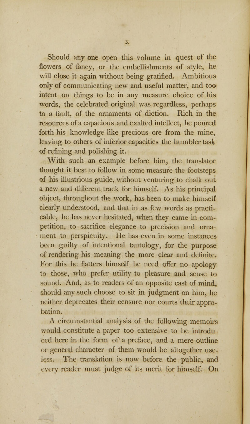 Should any one open this volume in quest of the flowers of fancy, or the embellishments of style, he will close it again without being gratified. Ambitious only of communicating new and useful matter, and toe- intent on things to be in any measure choice of his words, the celebrated original was regardless, perhaps to a fault, of the ornaments of diction. Rich in the resources of a capacious and exalted intellect, he poured forth his knowledge like precious ore from the mine, leaving to others of inferior capacities the humbler task of refining and polishing it. With such an example before him, the translator thought it best to follow in some measure the footsteps of his illustrious guide, without venturing to chalk out a new and different track for himself. As his principal object, throughout the work, has been to make himself clearty understood, and that in as few words as practi- cable, he has never hesitated, when they came in com- petition, to sacrifice elegance to precision and orna- ment to perspicuity. He has even in some instances been guilty of intentional tautology, for the purpose of rendering his meaning the more clear and definite. For this he flatters himself he need offer no apology to those, who prefer utility to pleasure and sense to sound. And, as to readers of an opposite cast of mind, should any such choose to sit in judgment on him, he neither deprecates their censure nor courts their appro- bation. A circumstantial analysis of the following memoirs would constitute a paper too extensive to be introdu- ced here in the form of a preface, and a mere outline or general character of them would be altogether use- less. The translation is now before the public, and every reader must judge of its merit for himself. On