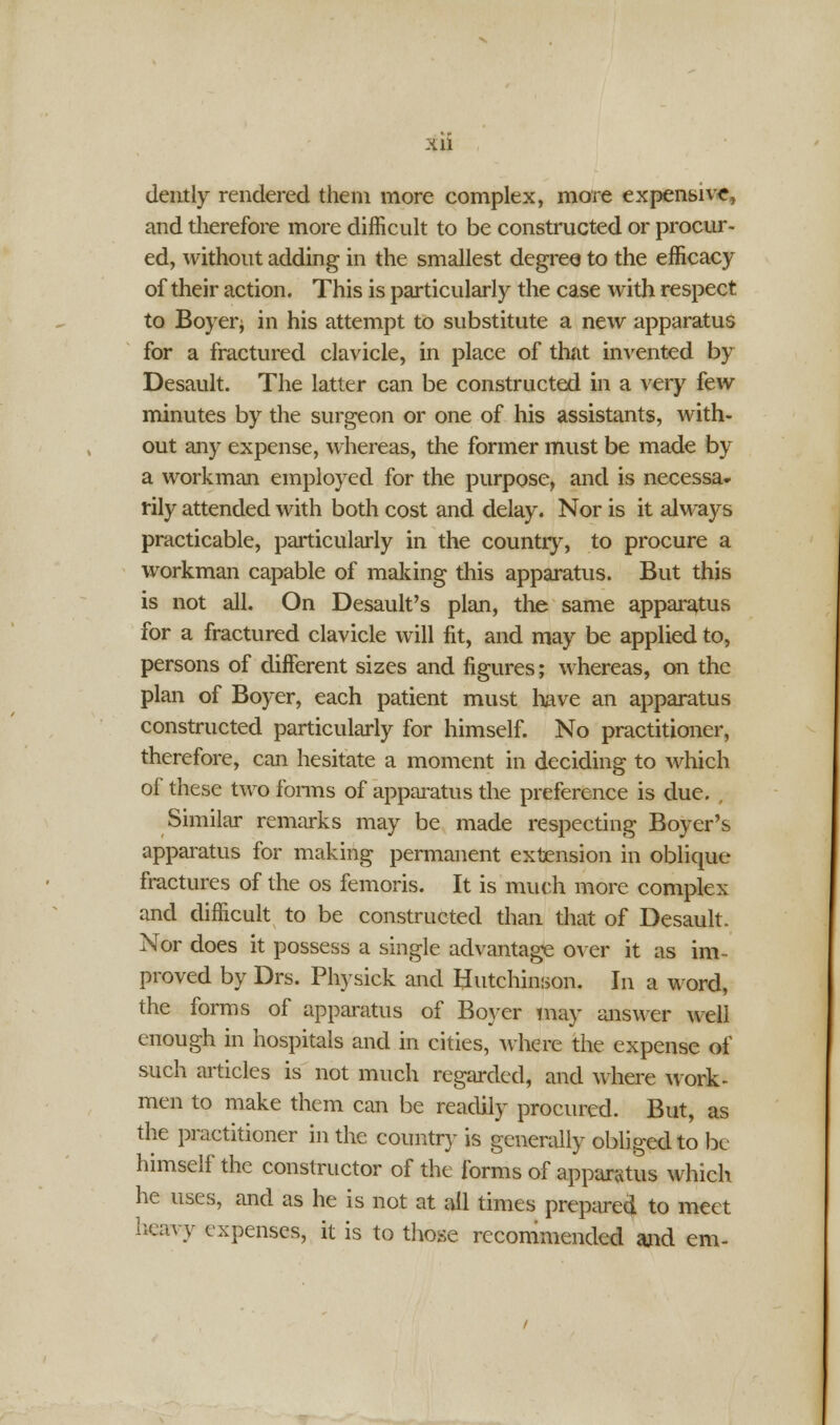 dently rendered them more complex, more expensive, and therefore more difficult to be constructed or procur- ed, without adding in the smallest degree to the efficacy of their action. This is particularly the case with respect to Boyer; in his attempt to substitute a new apparatus for a fractured clavicle, in place of that invented by Desault. The latter can be constructed in a very few minutes by the surgeon or one of his assistants, with- out any expense, whereas, the former must be made by a workman employed for the purpose, and is necessa- rily attended with both cost and delay. Nor is it always practicable, particularly in the country, to procure a workman capable of making this apparatus. But this is not all. On Desault's plan, the same apparatus for a fractured clavicle will fit, and may be applied to, persons of different sizes and figures; whereas, on the plan of Boyer, each patient must have an apparatus constructed particularly for himself. No practitioner, therefore, can hesitate a moment in deciding to which of these two forms of apparatus the preference is due. . Similar remarks may be made respecting Boyer's apparatus for making permanent extension in oblique fractures of the os femoris. It is much more complex and difficult to be constructed than that of Desault. Nor does it possess a single advantage over it as im- proved by Drs. Physick and Hutchinson. In a word, the forms of apparatus of Boyer may answer well enough in hospitals and in cities, where the expense of such articles is not much regarded, and where work- men to make them can be readily procured. But, as the practitioner in the country is generally obliged to be himself the constructor of the forms of apparatus which he uses, and as he is not at all times prepared to meet heavy expenses, it is to those recommended and em-