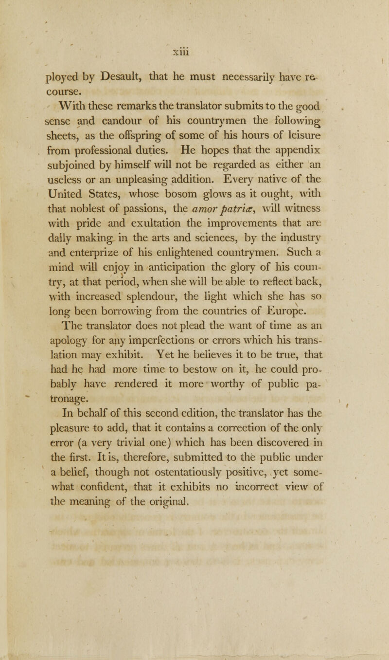 ployed by Desault, that he must necessarily have re- course. With these remarks the translator submits to the good sense and candour of his countrymen the following sheets, as the offspring of some of his hours of leisure from professional duties. He hopes that the appendix subjoined by himself will not be regarded as either an useless or an unpleasing addition. Every native of the United States, whose bosom glows as it ought, with that noblest of passions, the amor patriae, will witness with pride and exultation the improvements that art: daily making in the arts and sciences, by the industry and enterprize of his enlightened countrymen. Such a mind will enjoy in anticipation the glory of his coun- try, at that period, when she will be able to reflect back, with increased splendour, the light which she has so long been borrowing from the countries of Europe. The translator does not plead the want of time as an apology for any imperfections or errors which his trans- lation may exhibit. Yet he believes it to be true, that had he had more time to bestow on it, he could pro- bably have rendered it more worthy of public pa- tronage. In behalf of this second edition, the translator has the pleasure to add, that it contains a correction of the only error (a very trivial one) which has been discovered in the first. It is, therefore, submitted to the public under a belief, though not ostentatiously positive, yet some- what confident, that it exhibits no incorrect view of the meaning of the original.