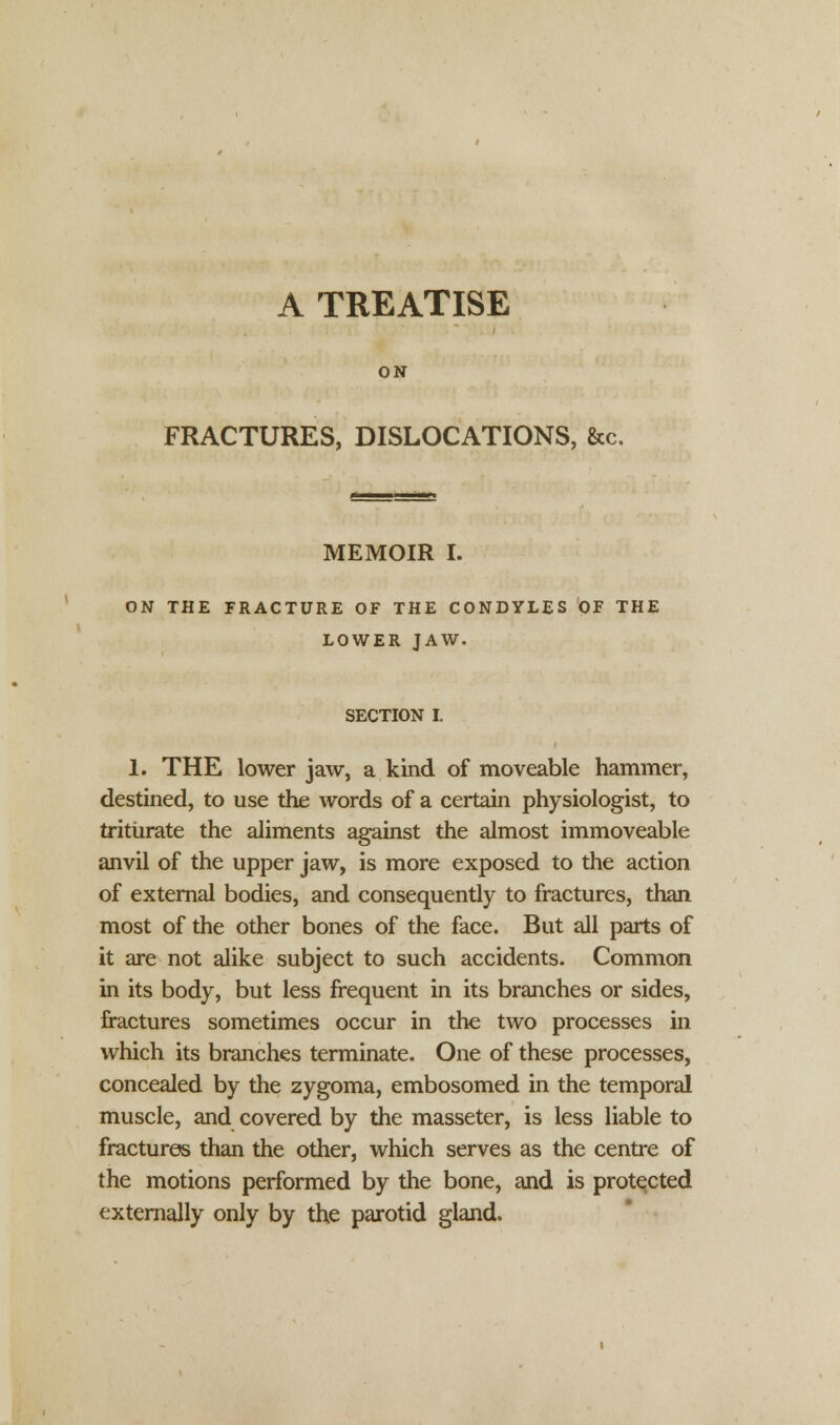 A TREATISE ON FRACTURES, DISLOCATIONS, &c. MEMOIR I. ON THE FRACTURE OF THE CONDYLES OF THE LOWER JAW. SECTION I. 1. THE lower jaw, a kind of moveable hammer, destined, to use the words of a certain physiologist, to triturate the aliments against the almost immoveable anvil of the upper jaw, is more exposed to the action of external bodies, and consequently to fractures, than most of the other bones of the face. But all parts of it are not alike subject to such accidents. Common in its body, but less frequent in its branches or sides, fractures sometimes occur in the two processes in which its branches terminate. One of these processes, concealed by the zygoma, embosomed in the temporal muscle, and covered by the masseter, is less liable to fractures than the other, which serves as the centre of the motions performed by the bone, and is protected externally only by the parotid gland.