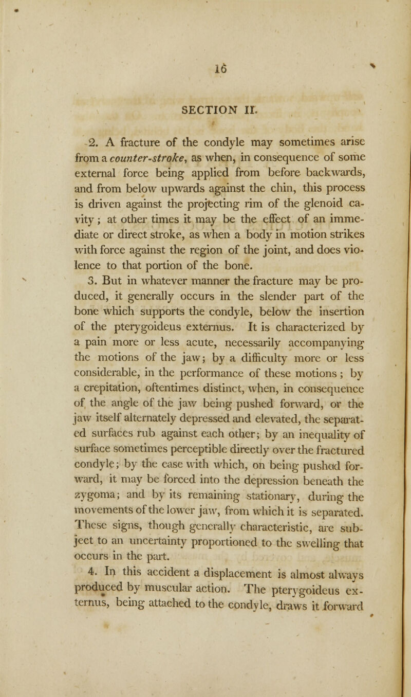 SECTION II. 2. A fracture of the condyle may sometimes arise from a counter-stroke, as when, in consequence of some external force being applied from before backwards, and from below upwards against the chin, this process is driven against the projecting rim of the glenoid ca- vity ; at other times it may be the effect of an imme- diate or direct stroke, as when a body in motion strikes with force against the region of the joint, and does vio* lence to that portion of the bone. 3. But in whatever manner the fracture may be pro- duced, it generally occurs in the slender part of the bone which supports the condyle, below the insertion of the pterygoideus externus. It is characterized by a pain more or less acute, necessarily accompanying the motions of the jaw; by a difficulty more or less considerable, in the performance of these motions ; by a crepitation, oftentimes distinct, when, in consequence of the angle of the jaw being pushed forward, or the jaw itself alternately depressed and elevated, the separat- ed surfaces rub against each other; by an inequality of surface sometimes perceptible directly over the fractured condyle; by the ease with which, on being pushed for- ward, it may be forced into the depression beneath the zygoma; and by its remaining stationary, during the movements of the lower jaw, from which it is separated. These signs, though generally characteristic, are sub- ject to an uncertainty proportioned to the swelling that occurs in the part. 4. In this accident a displacement is almost always produced by muscular action. The pterygoideus ex- ternus, being attached to the condyle, draws it forward