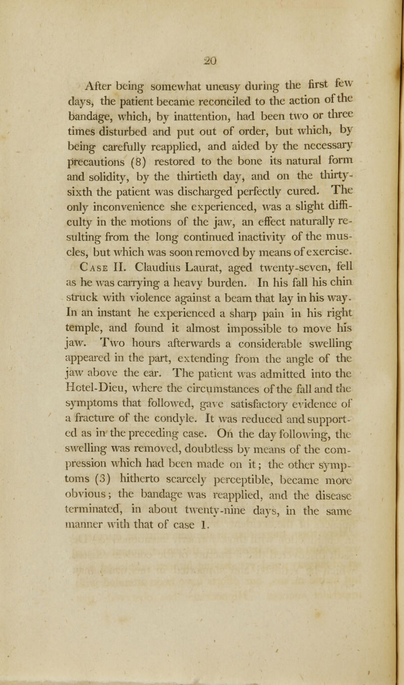 so After being somewhat uneasy during the first feu days, the patient became reconciled to the action of the bandage, which, by inattention, had been two or three times disturbed and put out of order, but which, by being carefully reapplied, and aided by the necessary precautions (8) restored to the bone its natural form and solidity, by the thirtieth day, and on the thirty- sixth the patient was discharged perfectly cured. The only inconvenience she experienced, was a slight diffi- culty in the motions of the jaw, an effect naturally re- sulting from the long continued inactivity of the mus- cles, but which was soon removed by means of exercise. Case II. Claudius Laurat, aged twenty-seven, fell as he was carrying a heavy burden. In his fall his chin struck with violence against a beam that lay in his way. In an instant he experienced a sharp pain in his right temple, and found it almost impossible to move his jaw. Two hours afterwards a considerable swelling appeared in the part, extending from the angle of the jaw above the ear. The patient was admitted into the Hctel-Dieu, where the circumstances of the fall and the symptoms that followed, gave satisfactory evidence of a fracture of the condyle. It was reduced and support- ed as in the preceding case. On the day following, the swelling was removed, doubtless by means of the com- pression which had been made on it; the other symp- toms (3) hitherto scarcely perceptible, became more obvious; the bandage was reapplied, and the disease terminated, in about twenty-nine days, in the same manner with that of case 1.