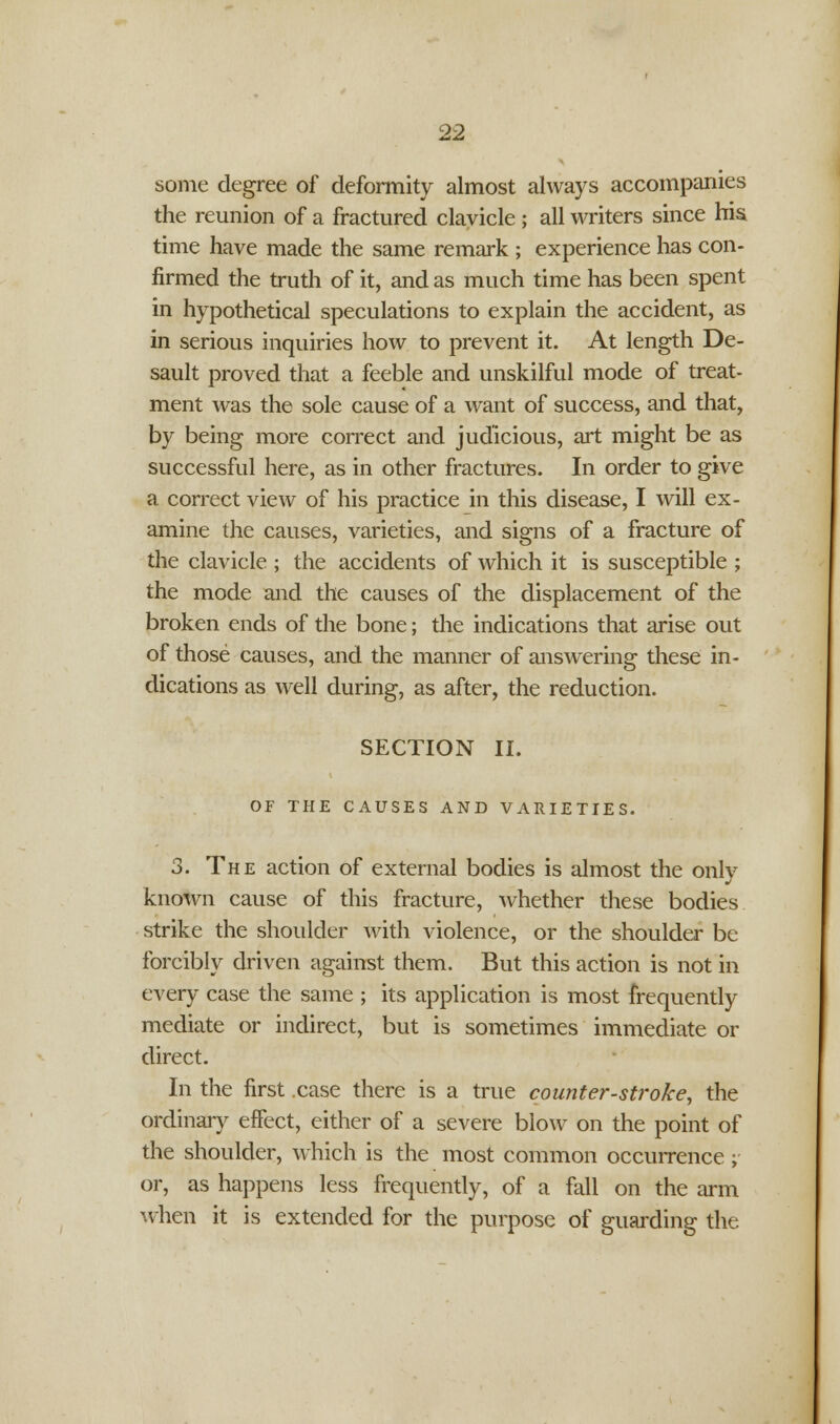 some degree of deformity almost always accompanies the reunion of a fractured clavicle ; all writers since his. time have made the same remark; experience has con- firmed the truth of it, and as much time has been spent in hypothetical speculations to explain the accident, as in serious inquiries how to prevent it. At length De- sault proved that a feeble and unskilful mode of treat- ment was the sole cause of a want of success, and that, by being more correct and judicious, art might be as successful here, as in other fractures. In order to give a correct view of his practice in this disease, I will ex- amine the causes, varieties, and signs of a fracture of the clavicle ; the accidents of which it is susceptible ; the mode and the causes of the displacement of the broken ends of the bone; the indications that arise out of those causes, and the manner of answering these in- dications as well during, as after, the reduction. SECTION II. OF THE CAUSES AND VARIETIES. 3. The action of external bodies is almost the only known cause of this fracture, whether these bodies strike the shoulder with violence, or the shoulder be forcibly driven against them. But this action is not in every case the same ; its application is most frequently mediate or indirect, but is sometimes immediate or direct. In the first case there is a true counter-stroke, the ordinary effect, either of a severe blow on the point of the shoulder, which is the most common occurrence ; or, as happens less frequently, of a fall on the arm when it is extended for the purpose of guarding the