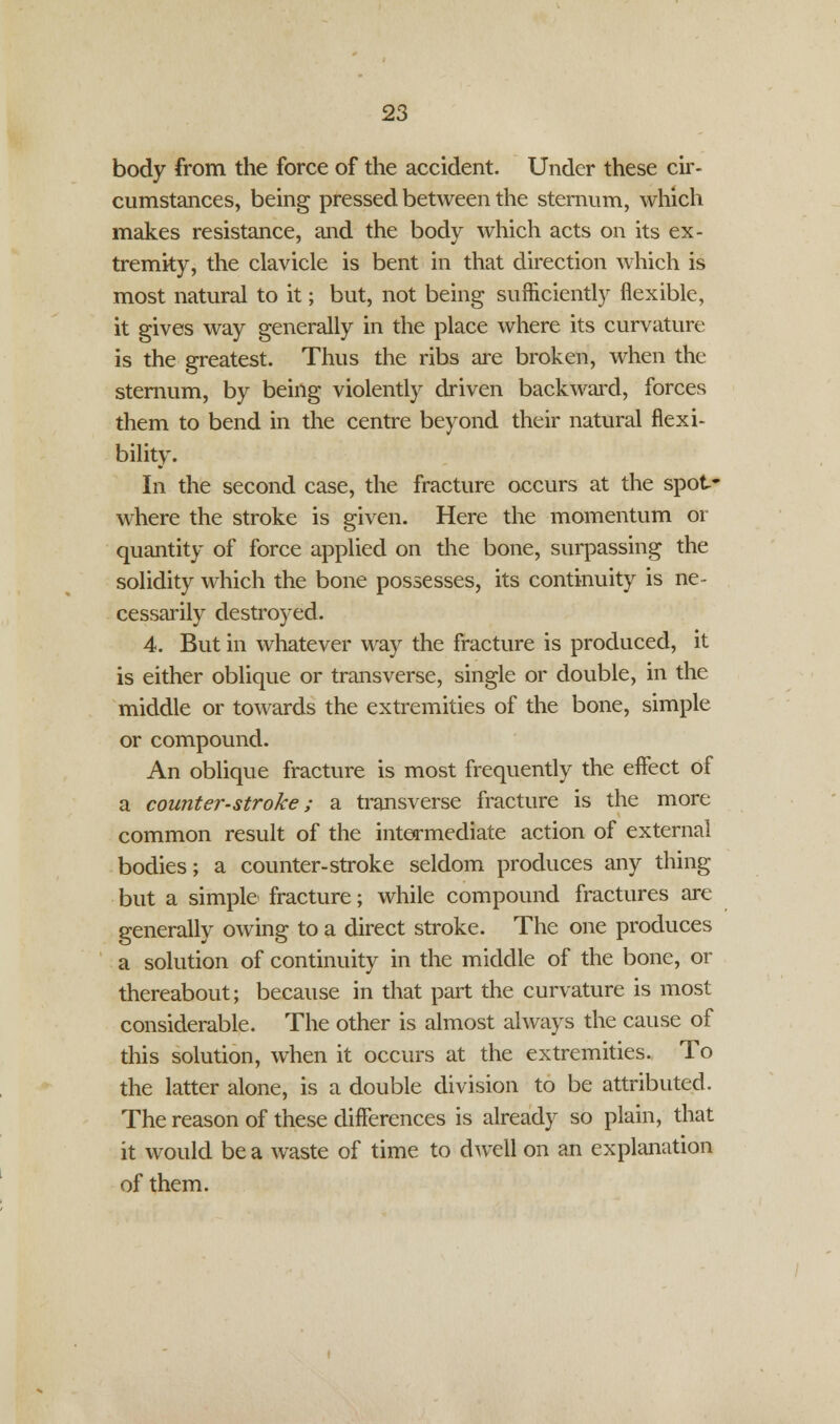 body from the force of the accident. Under these cir- cumstances, being pressed between the sternum, which makes resistance, and the body which acts on its ex- tremity, the clavicle is bent in that direction which is most natural to it; but, not being sufficiently flexible, it gives way generally in the place where its curvature is the greatest. Thus the ribs are broken, when the sternum, by being violently driven backward, forces them to bend in the centre beyond their natural flexi- bility. In the second case, the fracture occurs at the spot- where the stroke is given. Here the momentum or quantity of force applied on the bone, surpassing the solidity which the bone possesses, its continuity is ne- cessarily destroyed. 4. But in whatever way the fracture is produced, it is either oblique or transverse, single or double, in the middle or towards the extremities of the bone, simple or compound. An oblique fracture is most frequently the effect of a counter-stroke; a transverse fracture is the more common result of the intermediate action of external bodies; a counter-stroke seldom produces any thing but a simple fracture; while compound fractures are generally owing to a direct stroke. The one produces a solution of continuity in the middle of the bone, or thereabout; because in that part the curvature is most considerable. The other is almost always the cause of this solution, when it occurs at the extremities. To the latter alone, is a double division to be attributed. The reason of these differences is already so plain, that it would be a waste of time to dwell on an explanation of them.