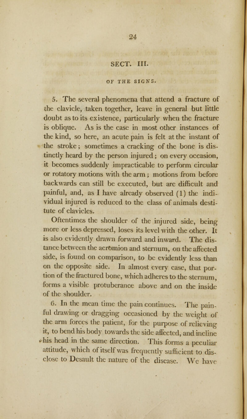 SECT. III. OF THE SIGNS. 5. The several phenomena that attend a fracture of the clavicle, taken together, leave in general but little doubt as to its existence, particularly when the fracture is oblique. As is the case in most other instances of the kind, so here, an acute pain is felt at the instant of the stroke; sometimes a cracking of the bone is dis- tinctly heard by the person injured; on every occasion, it becomes suddenly impracticable to perform circular or rotatory motions with the arm; motions from before backwards can still be executed, but are difficult and painful, and, as I have already observed (1) the indi- vidual injured is reduced to the class of animals desti- tute of clavicles. Oftentimes the shoulder of the injured side, being more or less depressed, loses its level with the other. It is also evidently drawn forward and inward. The dis- tance between the acromion and sternum, on the affected side, is found on comparison, to be evidently less than on the opposite side. In almost every case, that por- tion of the fractured bone, which adheres to the sternum, forms a visible protuberance above and on the inside of the shoulder. 6. In the mean time the pain continues. The pain- ful drawing or dragging occasioned by the weight of the arm forces the patient, for the purpose of relieving it, to bend his body towards the side affected, and incline »-his head in the same direction. This forms a peculiar attitude, which of itself was frequently sufficient to dis- close to Desault the nature of the disease. We have