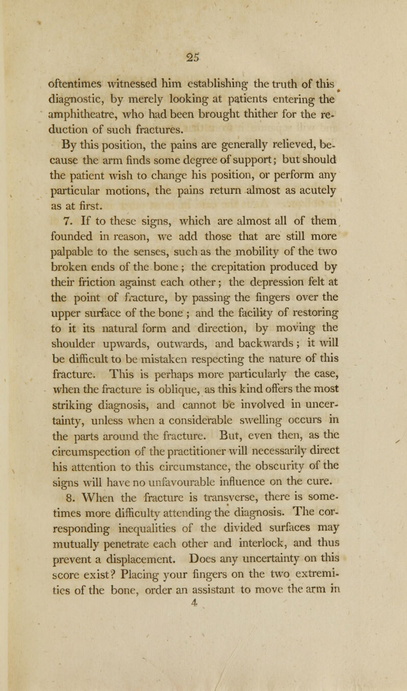oftentimes witnessed him establishing the truth of this diagnostic, by merely looking at patients entering the amphitheatre, who had been brought thither for the re- duction of such fractures. By this position, the pains are generally relieved, be- cause the arm finds some degree of support; but should the patient wish to change his position, or perform any particular motions, the pains return almost as acutely as at first. 7. If to these signs, which are almost all of them founded in reason, we add those that are still more palpable to the senses, such as the mobility of the two broken ends of the bone ; the crepitation produced by their friction against each other; the depression felt at the point of fracture, by passing the fingers over the upper surface of the bone ; and the facility of restoring to it its natural form and direction, by moving the shoulder upwards, outwards, and backwards; it will be difficult to be mistaken respecting the nature of this fracture. This is perhaps more particularly the case, when the fracture is oblique, as this kind offers the most striking diagnosis, and cannot be involved in uncer- tainty, unless when a considerable swelling occurs in the parts around the fracture. But, even then, as the circumspection of the practitioner will necessarily direct his attention to this circumstance, the obscurity of the signs will have no unfavourable influence on the cure. 8. When the fracture is transverse, there is some- times more difficulty attending the diagnosis. The cor- responding inequalities of the divided surfaces may mutually penetrate each other and interlock, and thus prevent a displacement. Does any uncertainty on this score exist? Placing your fingers on the two extremi- ties of the bone, order an assistant to move the arm in 4