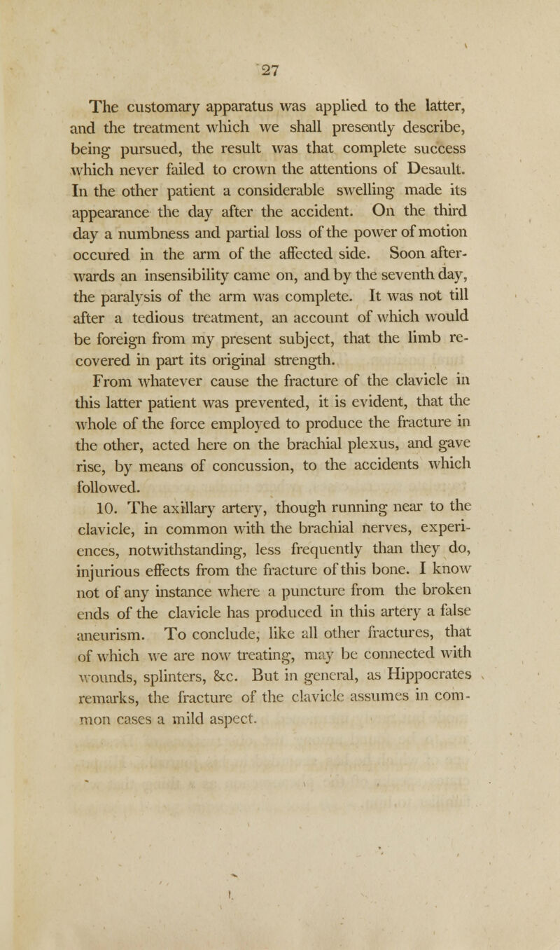 The customary apparatus was applied to the latter, and the treatment which we shall presently describe, being pursued, the result was that complete success which never failed to crown the attentions of Desault. In the other patient a considerable swelling made its appearance the day after the accident. On the third day a numbness and partial loss of the power of motion occured in the arm of the affected side. Soon after- wards an insensibility came on, and by the seventh day, the paralysis of the arm was complete. It was not till after a tedious treatment, an account of which would be foreign from my present subject, that the limb re- covered in part its original strength. From whatever cause the fracture of the clavicle in this latter patient was prevented, it is evident, that the whole of the force employed to produce the fracture in the other, acted here on the brachial plexus, and gave rise, by means of concussion, to the accidents which followed. 10. The axillary artery, though running near to the clavicle, in common with the brachial nerves, experi- ences, notwithstanding, less frequently than they do, injurious effects from the fracture of this bone. I know not of any instance where a puncture from the broken ends of the clavicle has produced in this artery a false aneurism. To conclude, like all other fractures, that of which we are now treating, may be connected with Mounds, splinters, &c. But in general, as Hippocrates remarks, the fracture of the clavicle assumes in com- mon cases a mild aspect.