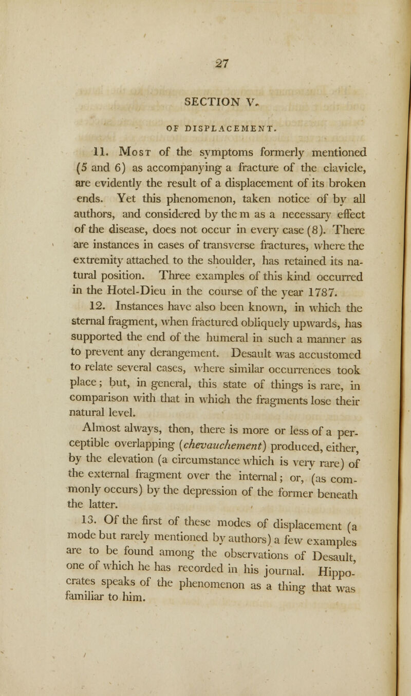 SECTION V. OF DISPLACEMENT. 11. Most of the symptoms formerly mentioned (5 and 6) as accompanying a fracture of the clavicle, are evidently the result of a displacement of its broken ends. Yet this phenomenon, taken notice of by all authors, and considered by the m as a necessary effect of die disease, does not occur in every case (8). There are instances in cases of transverse fractures, where the extremity attached to the shoulder, has retained its na- tural position. Three examples of this kind occurred in the Hotel-Dieu in the course of the year 1787. 12. Instances have also been known, in which the sternal fragment, when fractured obliquely upwards, has supported the end of the humeral in such a manner as to prevent any derangement. Desault was accustomed to relate several cases, where similar occurrences took place; but, in general, this state of things is rare, in comparison with that in which the fragments lose their natural level. Almost always, then, there is more or less of a per- ceptible overlapping (chevauchement) produced, either, by the elevation (a circumstance which is very rare) of the external fragment over the internal; or, (as com- monly occurs) by the depression of the former beneath the latter. 13. Of the first of these modes of displacement (a mode but rarely mentioned by authors) a few examples are to be found among the observations of Desault one of which he has recorded in his journal. Hippo' crates speaks of the phenomenon as a thing that was familiar to him.