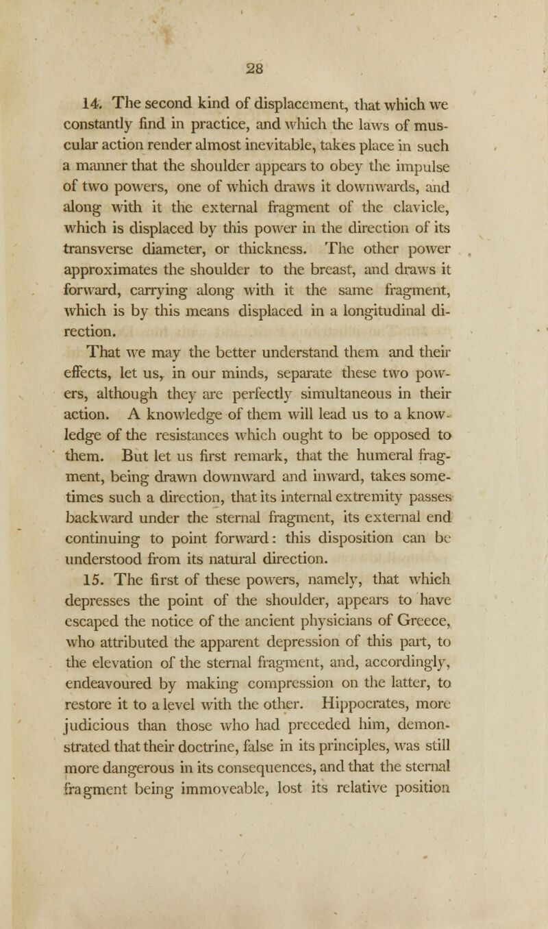 14. The second kind of displacement, that which we constantly find in practice, and which the laws of mus- cular action render almost inevitable, takes place in such a maimer that the shoulder appears to obey the impulse of two powers, one of which draws it downwards, and along with it the external fragment of the clavicle, which is displaced by this power in the direction of its transverse diameter, or thickness. The other power approximates the shoulder to the breast, and draws it forward, carrying along with it the same fragment, which is by this means displaced in a longitudinal di- rection. That we may the better understand them and their effects, let usr in our minds, separate these two pow- ers, although they are perfectly simultaneous in their action. A knowledge of them will lead us to a know- ledge of the resistances which ought to be opposed to them. But let us first remark, that the humeral frag- ment, being drawn downward and inward, takes some- times such a direction, that its internal extremity passes backward under the sternal fragment, its external end continuing to point forward: this disposition can be understood from its natural direction. 15. The first of these powers, namely, that which depresses the point of the shoulder, appears to have escaped the notice of the ancient physicians of Greece, who attributed the apparent depression of this part, to the elevation of the sternal fragment, and, accordingly, endeavoured by making compression on the latter, to restore it to a level with the other. Hippocrates, more judicious than those who had preceded him, demon- strated that their doctrine, false in its principles, was still more dangerous in its consequences, and that the sternal fragment being immoveable, lost its relative position