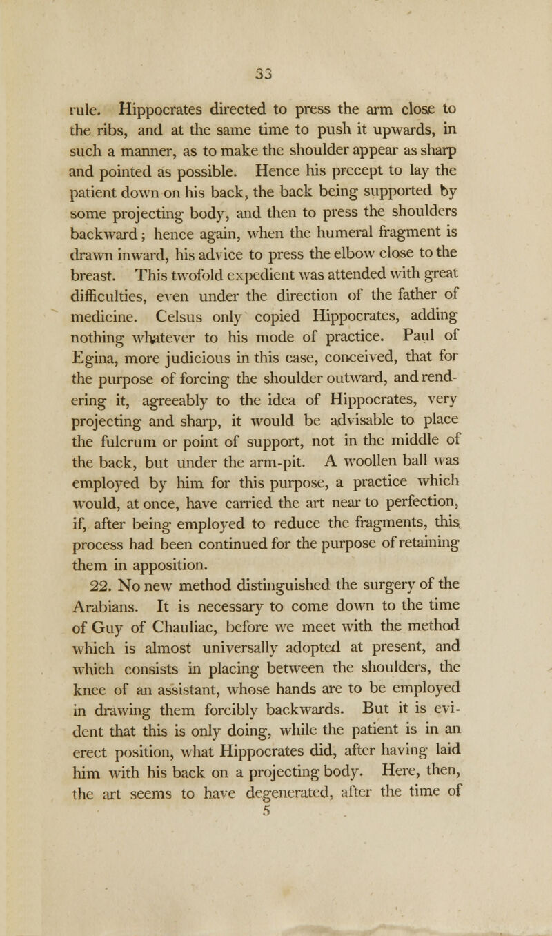 rule. Hippocrates directed to press the arm close to the ribs, and at the same time to push it upwards, in such a manner, as to make the shoulder appear as sharp and pointed as possible. Hence his precept to lay the patient down on his back, the back being supported by some projecting body, and then to press the shoulders backward; hence again, when the humeral fragment is drawn inward, his advice to press the elbow close to the breast. This twofold expedient was attended with great difficulties, even under the direction of the father of medicine. Celsus only copied Hippocrates, adding nothing whatever to his mode of practice. Paul of Egina, more judicious in this case, conceived, that for the purpose of forcing the shoulder outward, and rend- ering it, agreeably to the idea of Hippocrates, very projecting and sharp, it would be advisable to place the fulcrum or point of support, not in the middle of the back, but under the arm-pit. A woollen ball was employed by him for this purpose, a practice which would, at once, have carried the art near to perfection, if, after being employed to reduce the fragments, this process had been continued for the purpose of retaining them in apposition. 22. No new method distinguished the surgery of the Arabians. It is necessary to come down to the time of Guy of Chauliac, before we meet with the method which is almost universally adopted at present, and which consists in placing between the shoulders, the knee of an assistant, whose hands are to be employed in drawing them forcibly backwards. But it is evi- dent that this is only doing, while the patient is in an erect position, what Hippocrates did, after having laid him with his back on a projecting body. Here, then, the art seems to have degenerated, after the time of 5