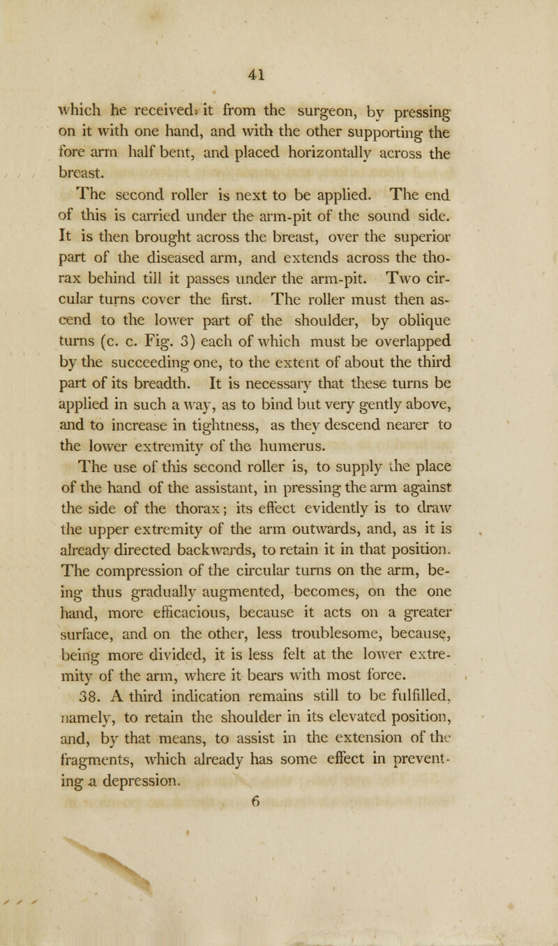 which he received* it from the surgeon, by pressing on it with one hand, and with the other supporting the fore arm half bent, and placed horizontally across the breast. The second roller is next to be applied. The end of this is carried under the arm-pit of the sound side. It is then brought across the breast, over the superior part of the diseased arm, and extends across the tho- rax behind till it passes under the arm-pit. Two cir- cular turns cover the first. The roller must then as- cend to the lower part of the shoulder, by oblique turns (c. c. Fig. 3) each of which must be overlapped by the succeeding one, to the extent of about the third part of its breadth. It is necessary that these turns be applied in such a way, as to bind but very gently above, and to increase in tightness, as they descend nearer to the lower extremity of the humerus. The use of this second roller is, to supply the place of the hand of the assistant, in pressing the arm against the side of the thorax; its effect evidently is to draw the upper extremity of the arm outwards, and, as it is already directed backwards, to retain it in that position. The compression of the circular turns on the arm, be- ing thus gradually augmented, becomes, on the one hand, more efficacious, because it acts on a greater surface, and on the other, less troublesome, because, being more divided, it is less felt at the lower extre- mity of the arm, where it bears with most force. 38. A third indication remains still to be fulfilled, namely, to retain the shoulder in its elevated position, and, by that means, to assist in the extension of the fragments, which already has some effect in prevent- ing a depression. 6