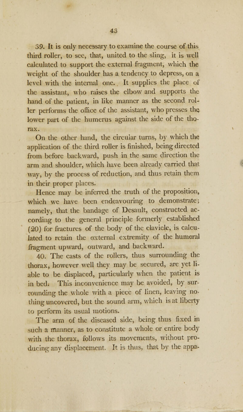 39. It is only necessary to examine the course of this third roller, to see, that, united to the sling, it is well calculated to support the external fragment, which the weight of the shoulder has a tendency to depress, on a level with the internal one., It supplies the place of the assistant, who raises the elbow and supports the hand of the patient, in like manner as the second rol- ler performs the office of the assistant, who presses the. lower part of the humerus against the side of the tho- rax. On the other hand, the circular turns, by which the application of the third roller is finished, being directed from before backward, push in the same direction the arm and shoulder, which have been already carried that way, by the process of reduction, and thus retain them in their proper places. Hence may be inferred the truth of the proposition, which we have been endeavouring to demonstrate; namely, that the bandage of Desault, constructed ac- cording to the general principle formerly established (20) for fractures of the body of the clavicle, is calcu- lated to retain the oxternal extremity of the humeral fragment upward, outward, and backward. 40. The casts of the rollers, thus surrounding the thorax, however well they may be secured, are yet li- able to be displaced, particularly when the patient is in bed; This inconvenience may be avoided, by sur~ rounding the whole with a piece of linen, leaving no- thing uncovered, but the sound arm, which is at liberty to perform its usual motions. The arm of the diseased side, being thus fixed in such a manner, as to constitute a whole or entire body with the thorax, follows its movements, without pro- ducing- any displacement. It is thus, that by the appa.-