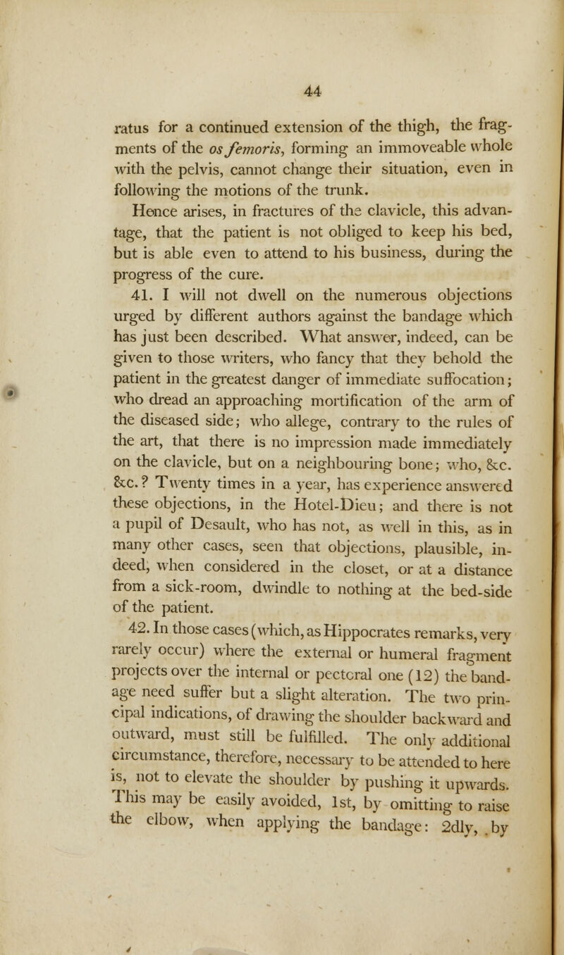 ratus for a continued extension of the thigh, the frag- ments of the osfemoris, forming an immoveable whole with the pelvis, cannot change their situation, even in following the motions of the trunk. Hence arises, in fractures of the clavicle, this advan- tage, that the patient is not obliged to keep his bed, but is able even to attend to his business, during the progress of the cure. 41. I will not dwell on the numerous objections urged by different authors against the bandage which has just been described. What answer, indeed, can be given to those writers, who fancy that they behold the patient in the greatest danger of immediate suffocation; who dread an approaching mortification of the arm of the diseased side; who allege, contrary to the rules of the art, that there is no impression made immediately on the clavicle, but on a neighbouring bone; who, &c. &c. ? Twenty times in a year, has experience answered these objections, in the Hotel-Dieu; and there is not a pupil of Desault, who has not, as well in this, as in many other cases, seen that objections, plausible, in- deed, when considered in the closet, or at a distance from a sick-room, dwindle to nothing at the bed-side of the patient. 42. In those cases (which, as Hippocrates remarks, very rarely occur) where the external or humeral fragment projects over the internal or pectoral one (12) the band- age need suffer but a slight alteration. The two prin- cipal indications, of drawing the shoulder backward and outward, must still be fulfilled. The only additional circumstance, therefore, necessary to be attended to here is, not to elevate the shoulder by pushing it upwards. This may be easily avoided, 1st, by omitting to raise the elbow, when applying the bandage: 2dly, by