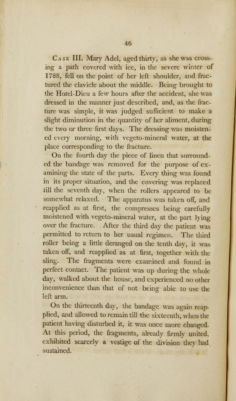 Case III. Mary Adel, aged thirty, as she was cross- ing a path covered with ice, in the severe winter of 1788, fell on the point of her left shoulder, and frac- tured the clavicle about the middle. Being brought to the Hotel-Dieu a few hours after the accident, she was dressed in the manner just described, and, as the frac- ture was simple, it was judged sufficient to make a slight diminution in the quantity of her aliment, during the two or three first days. The dressing was moisten- ed every morning, with vegeto-mineral water, at the place corresponding to the fracture. On the fourth day the piece of linen that surround- ed the bandage was removed for the purpose of ex- amining the state of the parts. Every thing was found in its proper situation, and the covering was replaced till the seventh day, when the rollers appeared to be somewhat relaxed. The apparatus was taken off, and reapplied as at first, the compresses being carefully moistened with vegeto-mineral water, at the part lying over the fracture. After the third day the patient was permitted to return to her usual regimen. The third roller being a little deranged on the tenth day, it was taken off, and reapplied as at first, together with the sling. The fragments were examined and found in perfect contact. The patient was up during the whole day, walked about the house, and experienced no other inconvenience than that of not being able to use the left arm. On the thirteenth day, the bandage was again reap- plied, and allowed to remain till the sixteenth, when the patient having disturbed it, it was once more changed. At this period, the fragments, already firmly united, exhibited scarcely a vestige of the division they had sustained.