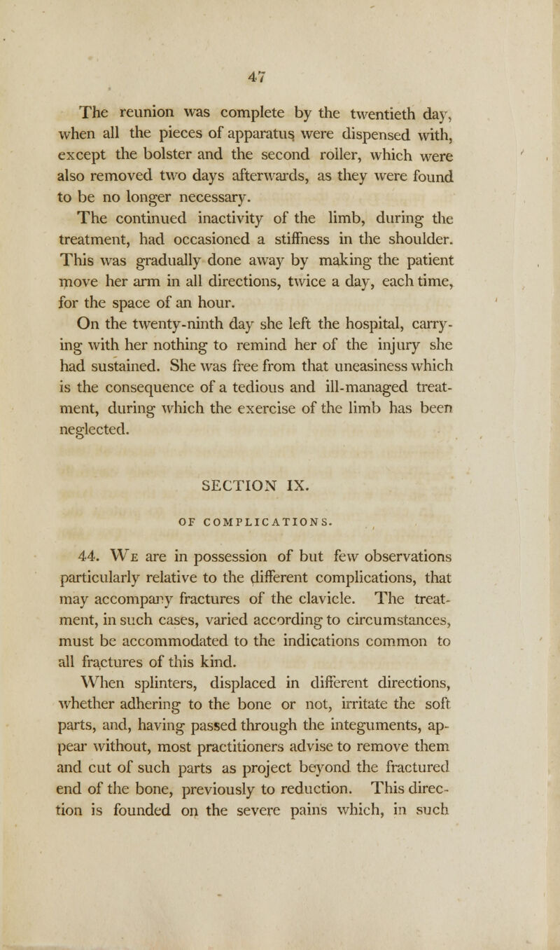 The reunion was complete by the twentieth day, when all the pieces of apparatus, were dispensed with, except the bolster and the second roller, which were also removed two days afterwards, as they were found to be no longer necessary. The continued inactivity of the limb, during the treatment, had occasioned a stiffness in the shoulder. This was gradually done away by making the patient move her arm in all directions, twice a day, each time, for the space of an hour. On the twenty-ninth day she left the hospital, carry- ing with her nothing to remind her of the injury she had sustained. She was free from that uneasiness which is the consequence of a tedious and ill-managed treat- ment, during which the exercise of the limb has been neglected. SECTION IX. OF COMPLICATIONS. 44. We are in possession of but few observations particularly relative to the different complications, that may accompany fractures of the clavicle. The treat- ment, in such cases, varied according to circumstances, must be accommodated to the indications common to all fractures of this kind. When splinters, displaced in different directions, whether adhering to the bone or not, irritate the soft parts, and, having passed through the integuments, ap- peal' without, most practitioners advise to remove them and cut of such parts as project beyond the fractured end of the bone, previously to reduction. This direc- tion is founded on the severe pains which, in such