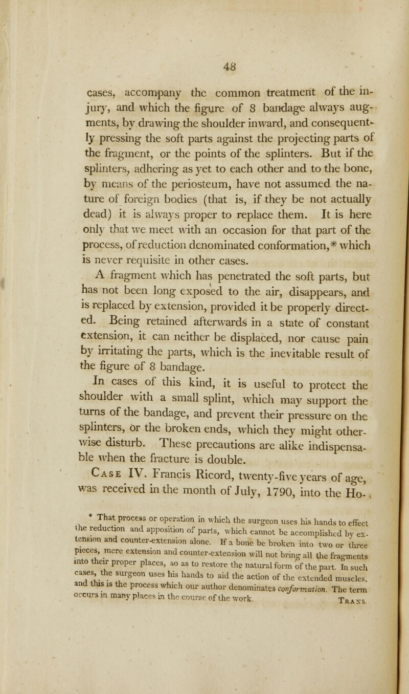 cases, accompany the common treatment of the in- jury, and which the figure of 8 bandage always aug- ments, by drawing the shoulder inward, and consequent- ly pressing the soft parts against the projecting parts of the fragment, or the points of the splinters. But if the splinters, adhering as yet to each other and to the bone, by means of the periosteum, have not assumed the na- ture of foreign bodies (that is, if they be not actually dead) it is always proper to replace them. It is here only that we meet with an occasion for that part of the process, of reduction denominated conformation,* which is never requisite in other cases. A fragment which has penetrated the soft parts, but has not been long exposed to the air, disappears, and is replaced by extension, provided it be properly direct- ed. Being retained afterwards in a state of constant extension, it can neither be displaced, nor cause pain by irritating the parts, which is the inevitable result of the figure of 8 bandage. In cases of this kind, it is useful to protect the shoulder with a small splint, which may support the turns of the bandage, and prevent their pressure on the splinters, Or the broken ends, which they might other- wise disturb. These precautions are alike indispensa- ble when the fracture is double. Case IV. Francis Ricord, twenty-five years of age, was received in the month of July, 1790, into the Ho-\ * That process or operation in which the surgeon uses his hands to effect the reduction and apposition of parts, which cannot be accomplished by ex- tension and counter-extension alone. If a bone be broken into two or three pieces, mere extension and counter-extension will not bring all the fragments into their proper places, so as to restore the natural form of the part. In such cases the surgeon uses his hands to aid the action of the extended muscles, and this is the process which our author denominates conformation. The term occurs in many places in the course of the work. Tr a ns.