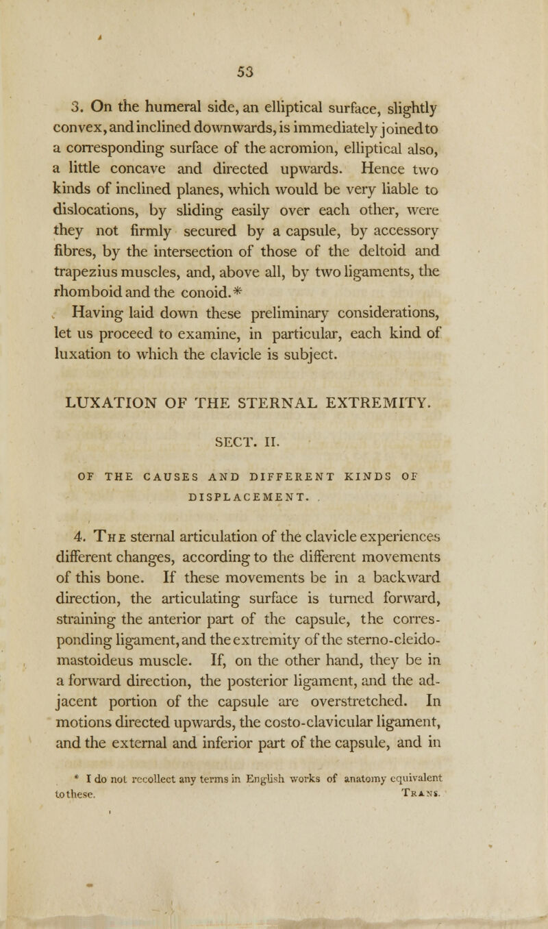 3. On the humeral side, an elliptical surface, slightly convex, and inclined downwards, is immediately joined to a corresponding surface of the acromion, elliptical also, a little concave and directed upwards. Hence two kinds of inclined planes, which would be very liable to dislocations, by sliding easily over each other, were they not firmly secured by a capsule, by accessory fibres, by the intersection of those of the deltoid and trapezius muscles, and, above all, by two ligaments, the rhomboid and the conoid.* Having laid down these preliminary considerations, let us proceed to examine, in particular, each kind of luxation to which the clavicle is subject. LUXATION OF THE STERNAL EXTREMITY. SECT. II. OF THE CAUSES AND DIFFERENT KINDS OF DISPLACEMENT. 4. The sternal articulation of the clavicle experiences different changes, according to the different movements of this bone. If these movements be in a backward direction, the articulating surface is turned forward, straining the anterior part of the capsule, the corres- ponding ligament, and the extremity of the sterno-cleido- mastoideus muscle. If, on the other hand, they be in a forward direction, the posterior ligament, and the ad- jacent portion of the capsule are overstretched. In motions directed upwards, the costo-clavicular ligament, and the external and inferior part of the capsule, and in * I do not recollect any terms in English works of anatomy equivalent tothese. Trans.