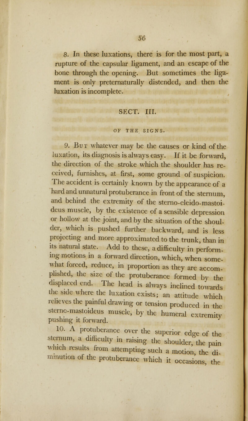 8. In these luxations, there is for the most part, a rupture of the capsular ligament, and an escape of the bone through the opening. But sometimes the liga- ment is only preternaturally distended, and then the luxation is incomplete. SECT. III. OF THE SIGNS. 9. But whatever may be the causes or kind of the luxation, its diagnosis is always easy. If it be forward, the direction of the stroke which the shoulder has re- ceived, furnishes, at first, some ground of suspicion. The accident is certainly known by the appearance of a hard and unnatural protuberance in front of the sternum, and behind the extremity of the sterno-cleido-mastoi- deus muscle, by the existence of a sensible depression or hollow at the joint, and by the situation of the shoul- der, which is pushed further backward, and is less projecting and more approximated to the trunk, than in its natural state. Add to these, a difficulty in perform- ing motions in a forward direction, which, when some- what forced, reduce, in proportion as they are accom- plished, the size of the protuberance formed by the displaced end. The head is always inclined towards the side where the luxation exists; an attitude which relieves the painful drawing or tension produced in the sternc-mastoideus muscle, by the humeral extremity pushing it forward. 10. A protuberance over the superior edee of the sternum, a difficulty in raising the shoulder, the pain which results from attempting such a motion, the di- minution of the protuberance which it occasions the