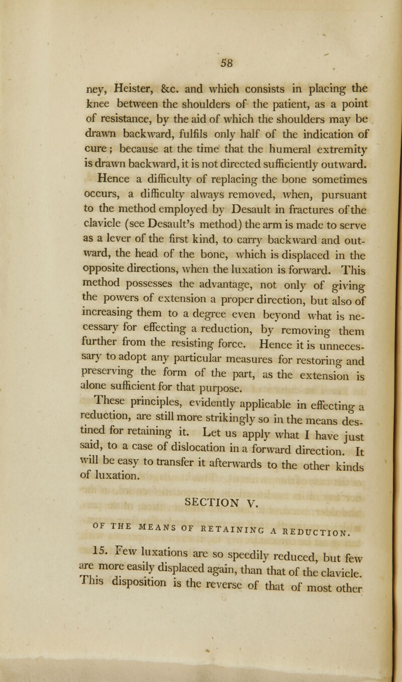 ney, Heister, &c. and which consists in placing the knee between the shoulders of the patient, as a point of resistance, by the aid of which the shoulders may be drawn backward, fulfils only half of the indication of cure; because at the time that the humeral extremity is drawn backward, it is not directed sufficiently outward. Hence a difficulty of replacing the bone sometimes occurs, a difficulty always removed, when, pursuant to the method employed by Desault in fractures of the clavicle (see Desault's method) the arm is made to serve as a lever of the first kind, to carry backward and out- ward, the head of the bone, which is displaced in the opposite directions, when the luxation is forward. This method possesses the advantage, not only of giving the powers of extension a proper direction, but also of increasing them to a degree even beyond what is ne- cessary for effecting a reduction, by removing them further from the resisting force. Hence it is unneces- sary to adopt any particular measures for restoring and preserving the form of the part, us the extension is alone sufficient for that purpose. These principles, evidently applicable in effecting a reduction, are still more strikingly so in the means des- tined for retaining it. Let us apply what I have just said, to a case of dislocation in a forward direction. It will be easy to transfer it afterwards to the other kinds of luxation. SECTION V. OF THE MEANS OF RETAINING A REDUCTION. 15. Few luxations are so speedily reduced, but few are more easily displaced again, than that of the clavicle I his disposition is the reverse of that of most other