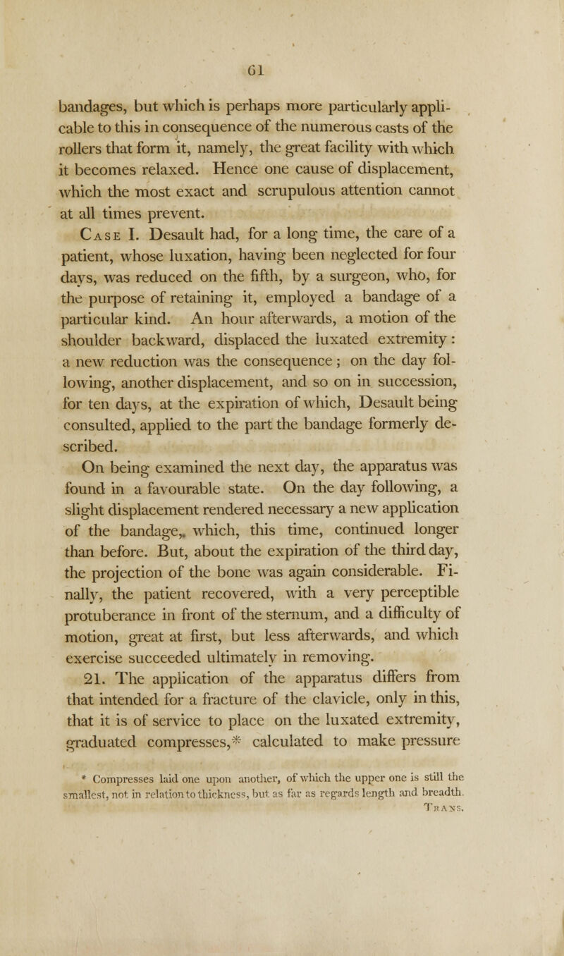 bandages, but which is perhaps more particularly appli- cable to this in consequence of the numerous casts of the rollers that form it, namely, the great facility with which, it becomes relaxed. Hence one cause of displacement, which the most exact and scrupulous attention cannot at all times prevent. Case I. Desault had, for a long time, the care of a patient, whose luxation, having been neglected for four days, was reduced on the fifth, by a surgeon, who, for the purpose of retaining it, employed a bandage of a particular kind. An hour afterwards, a motion of the shoulder backward, displaced the luxated extremity: a new reduction was the consequence; on the day fol- lowing, another displacement, and so on in succession, for ten days, at the expiration of which, Desault being consulted, applied to the part the bandage formerly de- scribed. On being examined the next day, the apparatus was found in a favourable state. On the day following, a slight displacement rendered necessary a new application of the bandage,, which, this time, continued longer than before. But, about the expiration of the third day, the projection of the bone was again considerable. Fi- nally, the patient recovered, with a very perceptible protuberance in front of the sternum, and a difficulty of motion, great at first, but less afterwards, and which exercise succeeded ultimately in removing. 21. The application of the apparatus differs from that intended for a fracture of the clavicle, only in this, that it is of service to place on the luxated extremity, graduated compresses,* calculated to make pressure * Compresses laid one upon another, of which the upper one is still the. smallest, not. in relation to thickness, but as far as regards length and breadth. Trans.