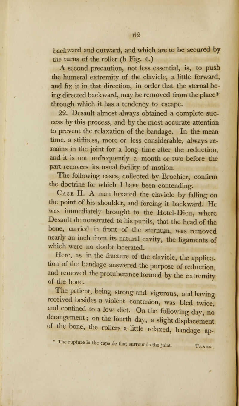 backward and outward, and which are to be secured by the turns of the roller (b Fig. 4.) A second precaution, not less essential, is, to push the humeral extremity of the clavicle, a little forward, and fix it in that direction, in order that the sternal be- ing directed backward, may be removed from the place* through which it has a tendency to escape. 22. Desault almost always obtained a complete suc- cess by this process, and by the most accurate attention to prevent the relaxation of the bandage. In the mean time, a stiffness, more or less considerable, always re- mains in the joint for a long time after the reduction, and it is not unfrequently a month or two before the part recovers its usual facility of motion. The following cases, collected by Brochier, confirm the doctrine for which I have been contending. Case II. A man luxated the clavicle by falling on the point of his shoulder, and forcing it backward. He was immediately brought to the Hotel-Dieu, where Desault demonstrated to his pupils, that the head of the bone, carried in front of the sternum, was removed nearly an inch from its natural cavity, the ligaments of which were no doubt lacerated. Here, as in the fracture of the clavicle, the applica- tion of the bandage answered the purpose of reduction, and removed the protuberance formed by the extremity of the bone. The patient, being strong and vigorous, and having received besides a violent contusion, was bled twice and confined to a low diet. On the following day, no derangement; on the fourth day, a slight displacement of the bone, the rollers a little relaxed, bandage ap- * The rupture in the capsule that surrounds the joint. Trans.