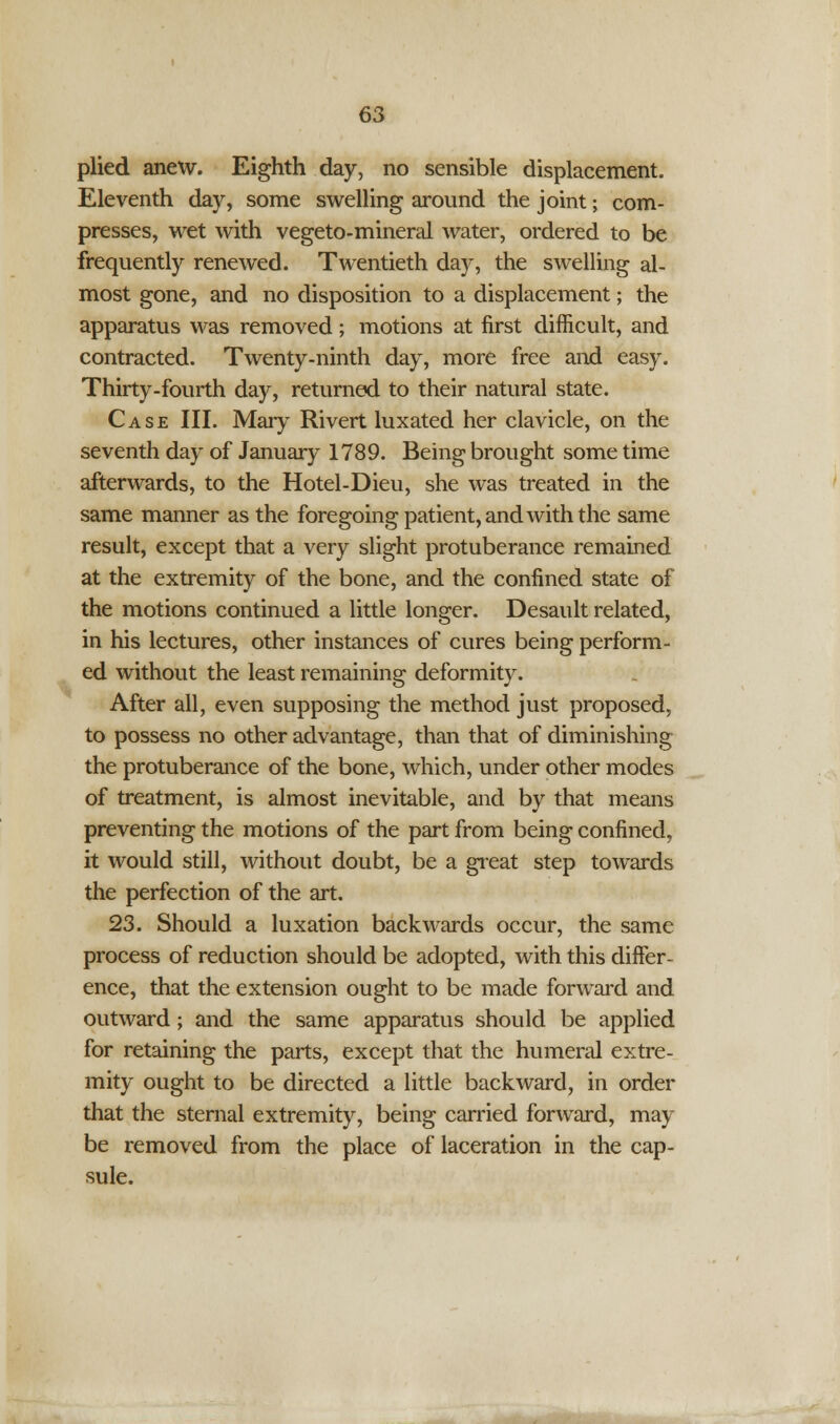 plied anew. Eighth day, no sensible displacement. Eleventh day, some swelling around the joint; com- presses, wet with vegeto-mineral water, ordered to be frequently renewed. Twentieth day, the swelling al- most gone, and no disposition to a displacement; the apparatus was removed; motions at first difficult, and contracted. Twenty-ninth day, more free and easy. Thirty-fourth day, returned to their natural state. Case III. Mary Rivert luxated her clavicle, on the seventh day of January 1789. Being brought some time afterwards, to the Hotel-Dieu, she was treated in the same manner as the foregoing patient, and with the same result, except that a very slight protuberance remained at the extremity of the bone, and the confined state of the motions continued a little longer. Desault related, in his lectures, other instances of cures being perform- ed without the least remaining deformity. After all, even supposing the method just proposed, to possess no other advantage, than that of diminishing the protuberance of the bone, which, under other modes of treatment, is almost inevitable, and by that means preventing the motions of the part from being confined, it would still, without doubt, be a great step towards the perfection of the art. 23. Should a luxation backwards occur, the same process of reduction should be adopted, with this differ- ence, that the extension ought to be made forward and outward; and the same apparatus should be applied for retaining the parts, except that the humeral extre- mity ought to be directed a little backward, in order that the sternal extremity, being carried forward, may be removed from the place of laceration in the cap- sule.