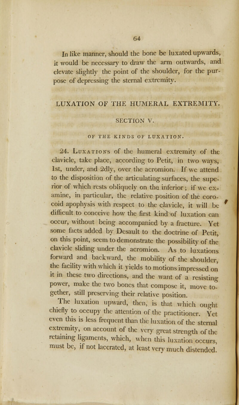 In like manner, should the bone be luxated upwards, it would be necessary to draw the arm outwards, and elevate slightly the point of the shoulder, for the pur- pose of depressing the sternal extremity. LUXATION OF THE HUMERAL EXTREMITY. SECTION V. OF THE KINDS OF LUXATION. 24. Luxations of the humeral extremity of the clavicle, take place, according to Petit, in two ways, 1st, under, and 2dly, over the acromion. If we attend to the disposition of the articulating surfaces, the supe- rior of which rests obliquely on the inferior ; if we ex- amine, in particular, the relative position of the coro- coid apophysis with respect to the clavicle, it will be difficult to conceive how the first kincbof luxation can occur, without being accompanied by a fracture. Yet some facts added by Desault to the doctrine of Petit, on this point, seem to demonstrate the possibility of the clavicle sliding under the acromion. As to luxations forward and backward, the mobility of the shoulder, the facility with which it yields to motions impressed on it in these two directions, and the want of a resisting power, make the two bones that compose it, move to- gether, still preserving their relative position. The luxation upward, then, is that which ought chiefly to occupy the attention of the practitioner. Yet even this is less frequent than the luxation of the sternal extremity, on account of the very great strength of the retaining ligaments, which, when this luxation occurs, must be, if not lacerated, at least very much distended.