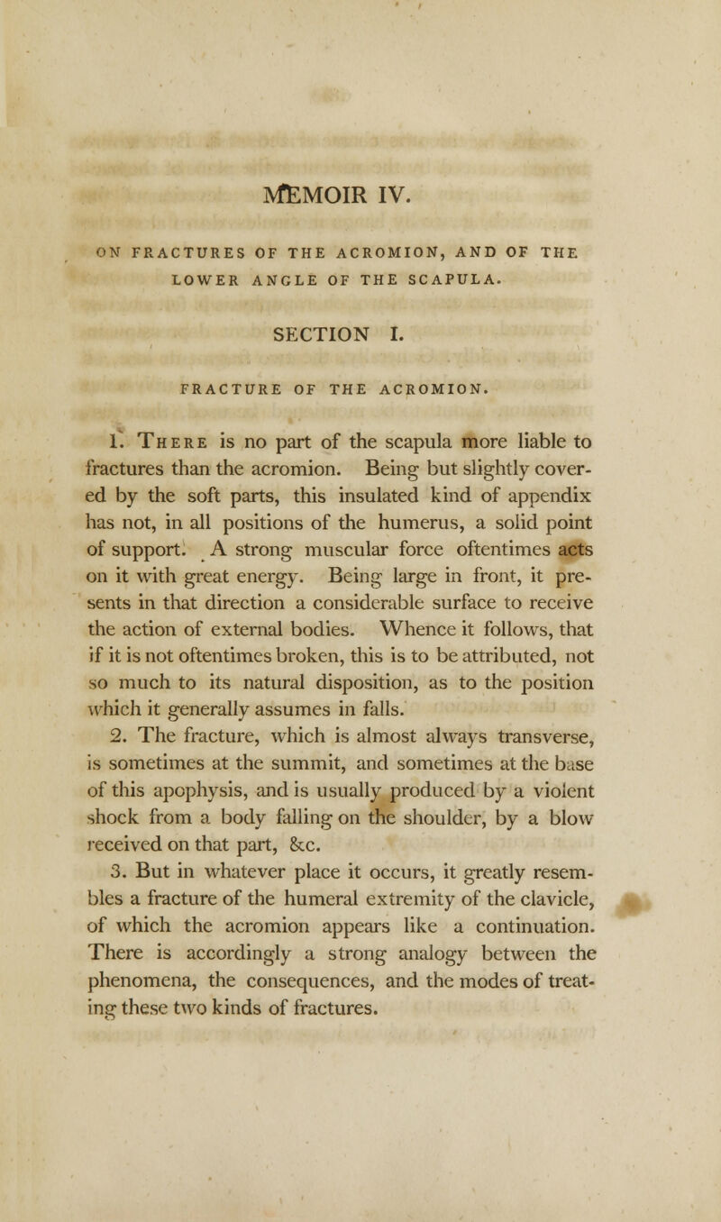 ON FRACTURES OF THE ACROMION, AND OF THE LOWER ANGLE OF THE SCAPULA. SECTION I. FRACTURE OF THE ACROMION. 1. There is no part of the scapula more liable to fractures than the acromion. Being but slightly cover- ed by the soft parts, this insulated kind of appendix has not, in all positions of the humerus, a solid point of support. A strong muscular force oftentimes acts on it with great energy. Being large in front, it pre- sents in that direction a considerable surface to receive the action of external bodies. Whence it follows, that if it is not oftentimes broken, this is to be attributed, not so much to its natural disposition, as to the position which it generally assumes in falls. 2. The fracture, which is almost always transverse, is sometimes at the summit, and sometimes at the base of this apophysis, and is usually produced by a violent shock from a body falling on the shoulder, by a blow received on that part, &c. 3. But in whatever place it occurs, it greatly resem- bles a fracture of the humeral extremity of the clavicle, of which the acromion appears like a continuation. There is accordingly a strong analogy between the phenomena, the consequences, and the modes of treat- ing these two kinds of fractures.