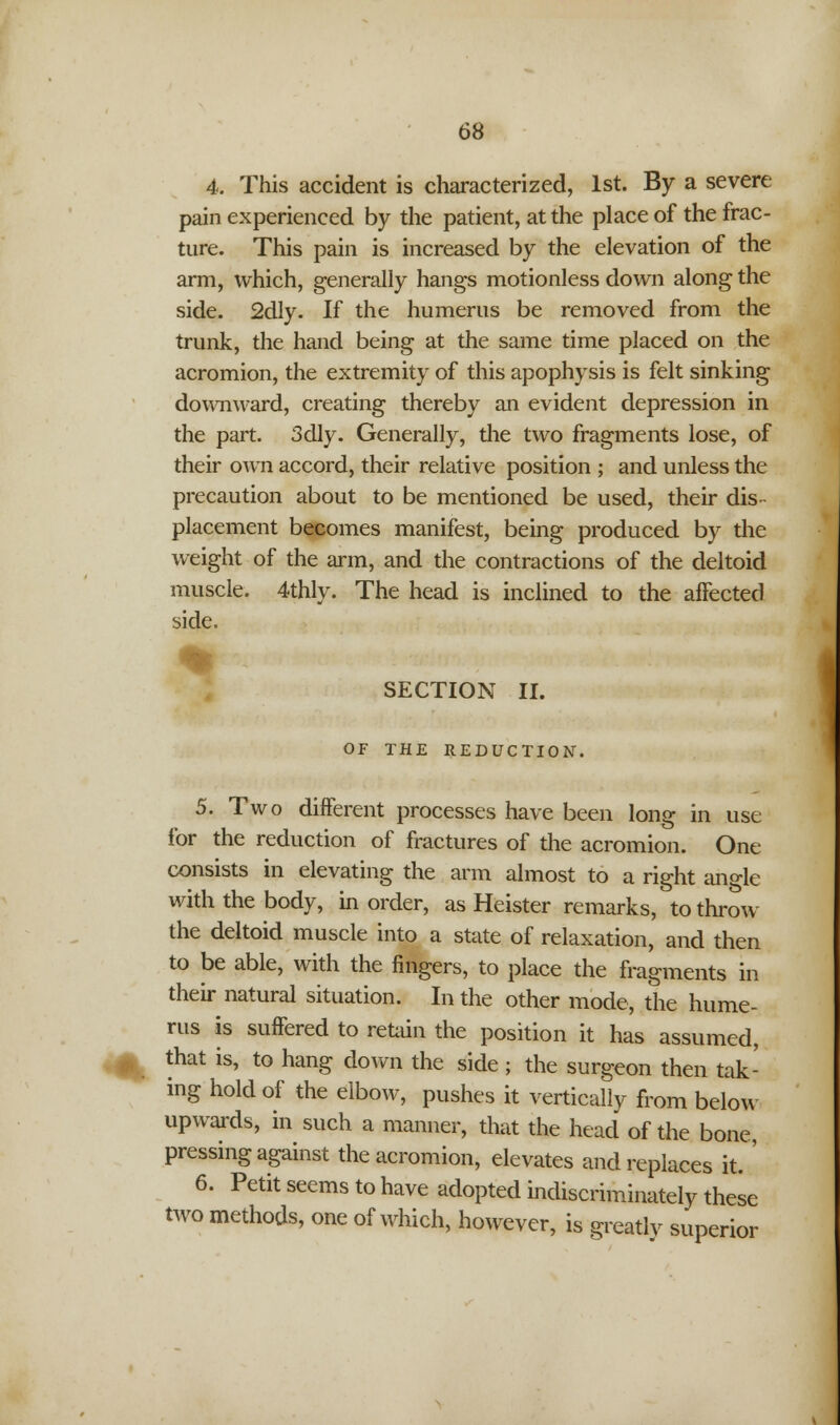 4. This accident is characterized, 1st. By a severe pain experienced by the patient, at the place of the frac- ture. This pain is increased by the elevation of the arm, which, generally hangs motionless down along the side. 2dly. If the humerus be removed from the trunk, the hand being at the same time placed on the acromion, the extremity of this apophysis is felt sinking downward, creating thereby an evident depression in the part. 3dly. Generally, the two fragments lose, of their own accord, their relative position ; and unless the precaution about to be mentioned be used, their dis placement becomes manifest, being produced by the weight of the arm, and the contractions of the deltoid muscle. 4thly. The head is inclined to the affected side. SECTION II. OF THE REDUCTION. 5. Two different processes have been long in use for the reduction of fractures of the acromion. One consists in elevating the arm almost to a right ano-le with the body, in order, as Heister remarks, to throw the deltoid muscle into a state of relaxation, and then to be able, with the fingers, to place the fragments in their natural situation. In the other mode, the hume- rus is suffered to retain the position it has assumed, ^ that is, to hang down the side ; the surgeon then tak- ing hold of the elbow, pushes it vertically from below upwards, in such a manner, that the head of the bone, pressing against the acromion, elevates and replaces it. ' 6. Petit seems to have adopted indiscriminately these two methods, one of which, however, is greatlv superior