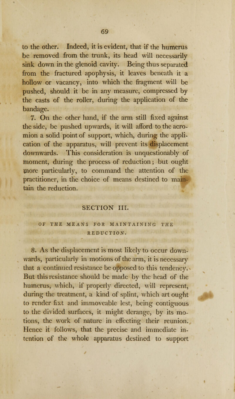 to the other. Indeed, it is evident, that if the humerus be removed from the trunk, its head will necessarily sink down in the glenoid cavity. Being thus separated from the fractured apophysis, it leaves beneath it a hollow or vacancy, into which the fragment will be pushed, should it be in any measure, compressed by the casts of the roller, during the application of the bandage. 7. On the other hand, if the arm still fixed against the side, be pushed upwards, it will afford to the acro- mion a solid point of support, which, during the appli- cation of the apparatus, will prevent its displacement downwards. This consideration is unquestionably of moment, during the process of reduction; but ought more particularly, to command the attention of the practitioner, in the choice of means destined to main- tain the reduction. SECTION III. OF THE MEANS FOR MAINTAINING THE REDUCTION. 8. As the displacement is most likely to occur down- wards, particularly in motions of the arm, it is necessary that a continued resistance be opposed to this tendency. * But this resistance should be made by the head of the humerus, which, if properly directed, will represent, during the treatment, a kind of splint, which art ought to render fixt and immoveable lest, being contiguous to the divided surfaces, it might derange, by its mo- tions, the work of nature in effecting their reunion. Hence it follows, that the precise and immediate in- tention of the whole apparatus destined to support