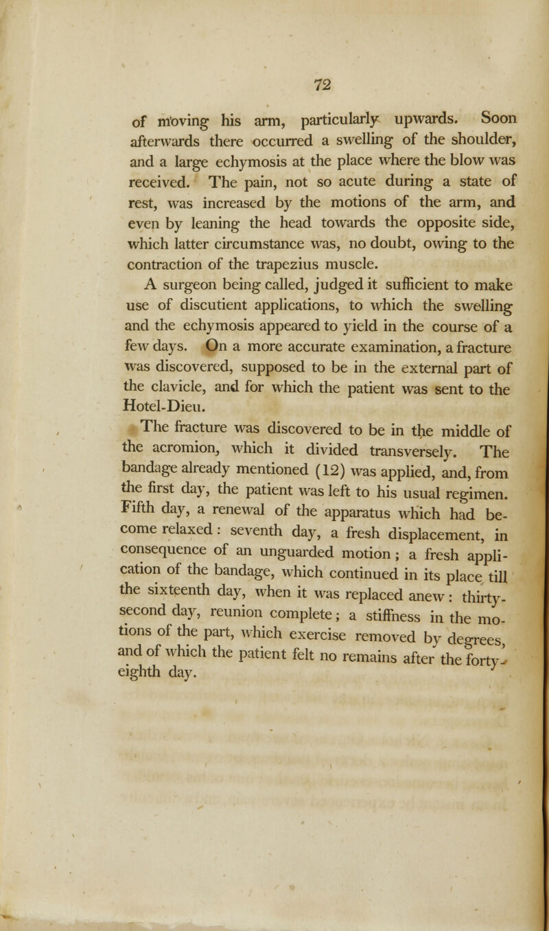 12 of moving his arm, particularly upwards. Soon afterwards there occurred a swelling of the shoulder, and a large echymosis at the place where the blow was received. The pain, not so acute during a state of rest, was increased by the motions of the arm, and even by leaning the head towards the opposite side, which latter circumstance was, no doubt, owing to the contraction of the trapezius muscle. A surgeon being called, judged it sufficient to make use of discutient applications, to which the swelling and the echymosis appeared to yield in the course of a few days. On a more accurate examination, a fracture was discovered, supposed to be in the external part of the clavicle, and for which the patient was sent to the Hotel-Dieu. The fracture was discovered to be in the middle of the acromion, which it divided transversely. The bandage already mentioned (12) was applied, and, from the first day, the patient was left to his usual regimen. Fifth day, a renewal of the apparatus which had be- come relaxed: seventh day, a fresh displacement, in consequence of an unguarded motion ; a fresh appli- cation of the bandage, which continued in its place till the sixteenth day, when it was replaced anew: thirty, second day, reunion complete; a stiffness in the mo- tions of the part, which exercise removed by degrees and of which the patient felt no remains after the forty^ eighth day. :