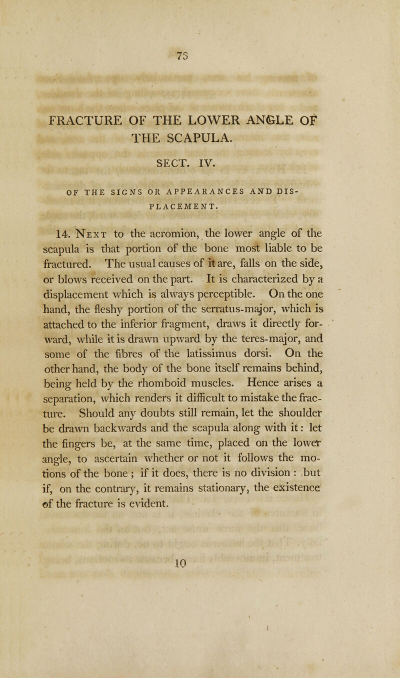 FRACTURE OF THE LOWER ANGLE OP* THE SCAPULA. SECT. IV. OF THE SIGNS OR APPEARANCES AND DIS- PLACEMENT. 14. Next to the acromion, the lower angle of the scapula is that portion of the bone most liable to be fractured. The usual causes of it are, falls on the side, or blows received on the part. It is characterized by a displacement which is always perceptible. On the one hand, the fleshy portion of the serratus-major, which is attached to the inferior fragment, draws it directly for- ward, while it is drawn upward by the teres-major, and some of the fibres of the latissimus dorsi. On the other hand, the body of the bone itself remains behind, being held by the rhomboid muscles. Hence arises a separation, which renders it difficult to mistake the frac- ture. Should any doubts still remain, let the shoulder be drawn backwards and the scapula along with it: let the fingers be, at the same time, placed on the lower angle, to ascertain whether or not it follows the mo- tions of the bone ; if it does, there is no division : but if, on the contrary, it remains stationary, the existence of the fracture is evident. 10