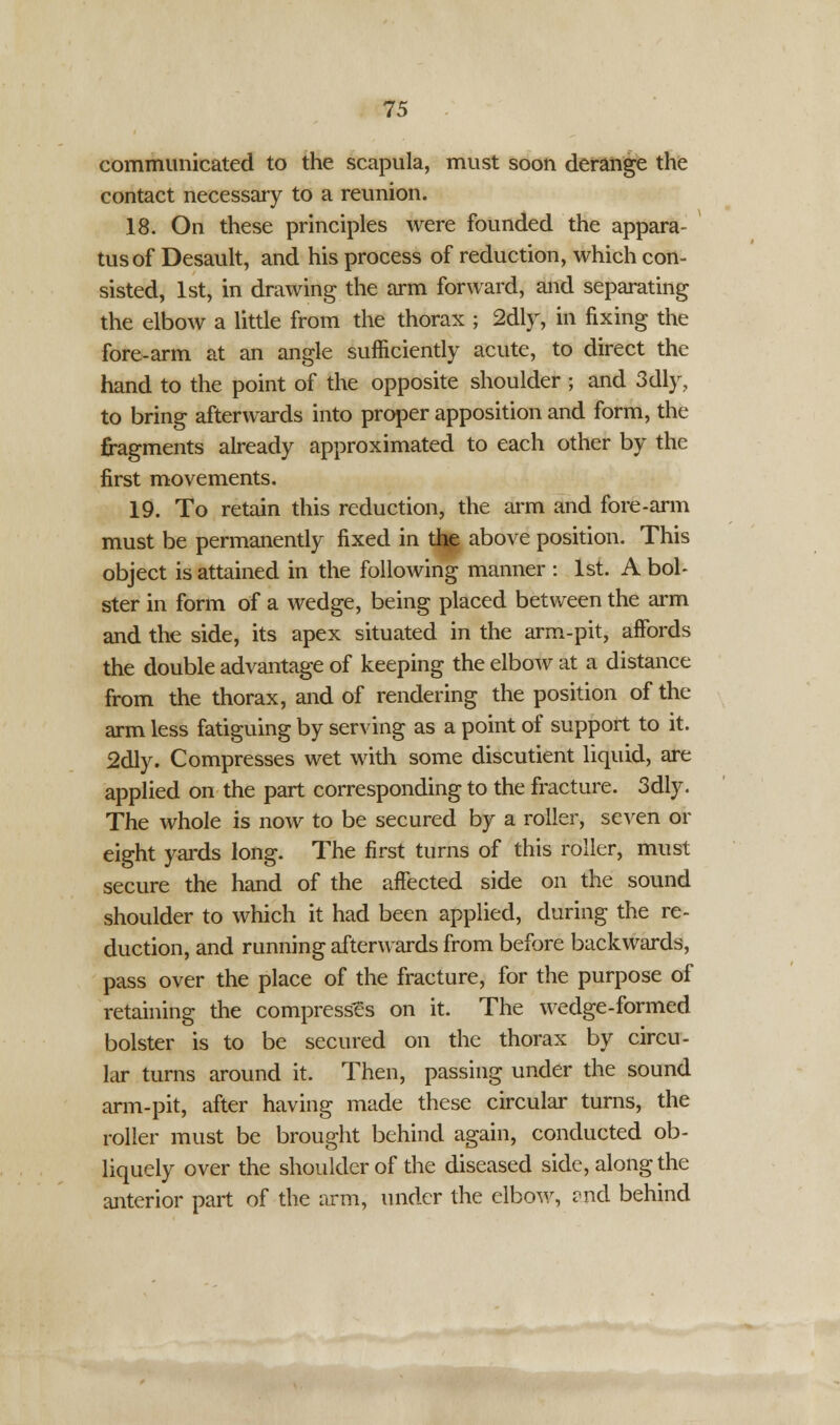 communicated to the scapula, must soon derange the contact necessary to a reunion. 18. On these principles were founded the appara- tus of Desault, and his process of reduction, which con- sisted, 1st, in drawing the arm forward, and separating the elbow a little from the thorax ; 2dly, in fixing the fore-arm at an angle sufficiently acute, to direct the hand to the point of the opposite shoulder ; and 3dly, to bring afterwards into proper apposition and form, the fragments already approximated to each other by the first movements. 19. To retain this reduction, the arm and fore-arm must be permanently fixed in the above position. This object is attained in the following manner : 1st. A bol- ster in form of a wedge, being placed between the arm and the side, its apex situated in the arm-pit, affords the double advantage of keeping the elbow at a distance from the thorax, and of rendering the position of the arm less fatiguing by serving as a point of support to it. 2dly. Compresses wet with some discutient liquid, are applied on the part corresponding to the fracture. 3dly. The whole is now to be secured by a roller, seven or eight yards long. The first turns of this roller, must secure the hand of the affected side on the sound shoulder to which it had been applied, during the re- duction, and running afterwards from before backwards, pass over the place of the fracture, for the purpose of retaining the compresses on it. The wedge-formed bolster is to be secured on the thorax by circu- lar turns around it. Then, passing under the sound arm-pit, after having made these circular turns, the roller must be brought behind again, conducted ob- liquely over the shoulder of the diseased side, along the anterior part of the arm, under the elbow, and behind